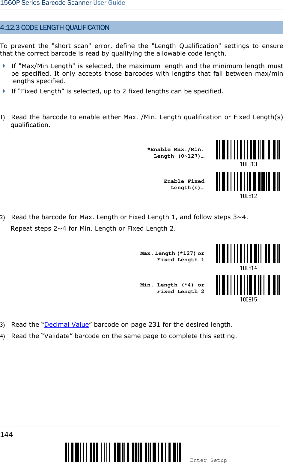144 Enter Setup 1560P Series Barcode Scanner User Guide 4.12.3 CODE LENGTH QUALIFICATION To  prevent  the  &quot;short  scan&quot;  error,  define  the  &quot;Length  Qualification&quot;  settings  to  ensure that the correct barcode is read by qualifying the allowable code length.   If &quot;Max/Min Length&quot; is selected, the maximum length and the minimum length mustbe specified. It only accepts those barcodes with lengths that fall between max/minlengths specified.If “Fixed Length” is selected, up to 2 fixed lengths can be specified.1) Read the barcode to enable either Max. /Min. Length qualification or Fixed Length(s)qualification.*Enable Max./Min.Length (0~127)… Enable Fixed Length(s)… 2) Read the barcode for Max. Length or Fixed Length 1, and follow steps 3~4.Repeat steps 2~4 for Min. Length or Fixed Length 2.Max. Length (*127) or Fixed Length 1 Min. Length (*4) or Fixed Length 2 3) Read the “Decimal Value” barcode on page 231 for the desired length.4) Read the “Validate” barcode on the same page to complete this setting.