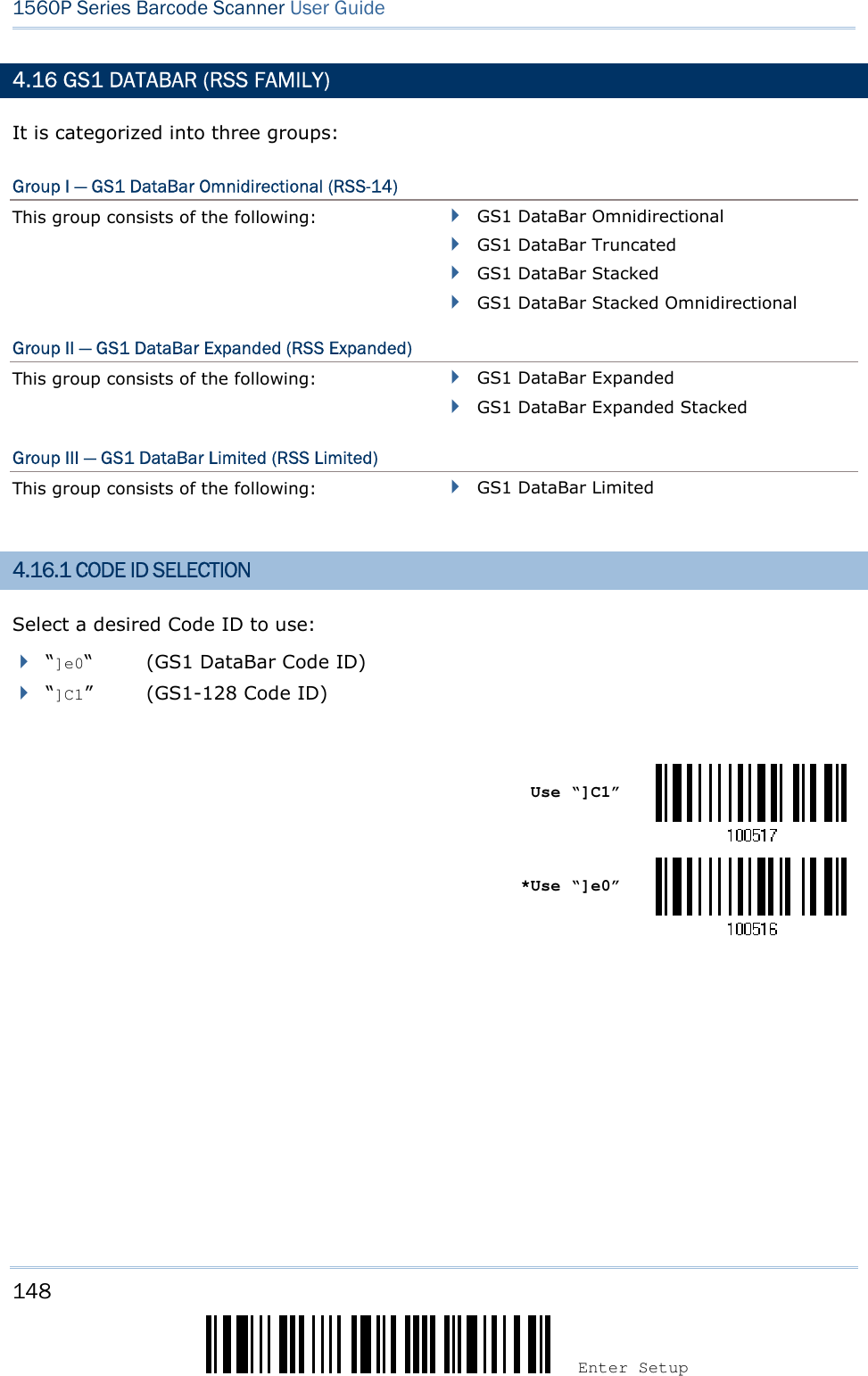 148 Enter Setup 1560P Series Barcode Scanner User Guide 4.16 GS1 DATABAR (RSS FAMILY) It is categorized into three groups: Group I — GS1 DataBar Omnidirectional (RSS-14) This group consists of the following:  GS1 DataBar OmnidirectionalGS1 DataBar TruncatedGS1 DataBar StackedGS1 DataBar Stacked OmnidirectionalGroup II — GS1 DataBar Expanded (RSS Expanded) This group consists of the following:  GS1 DataBar ExpandedGS1 DataBar Expanded StackedGroup III — GS1 DataBar Limited (RSS Limited) This group consists of the following:  GS1 DataBar Limited4.16.1 CODE ID SELECTION Select a desired Code ID to use: “]e0“ (GS1 DataBar Code ID) “]C1” (GS1-128 Code ID) Use “]C1” *Use “]e0”