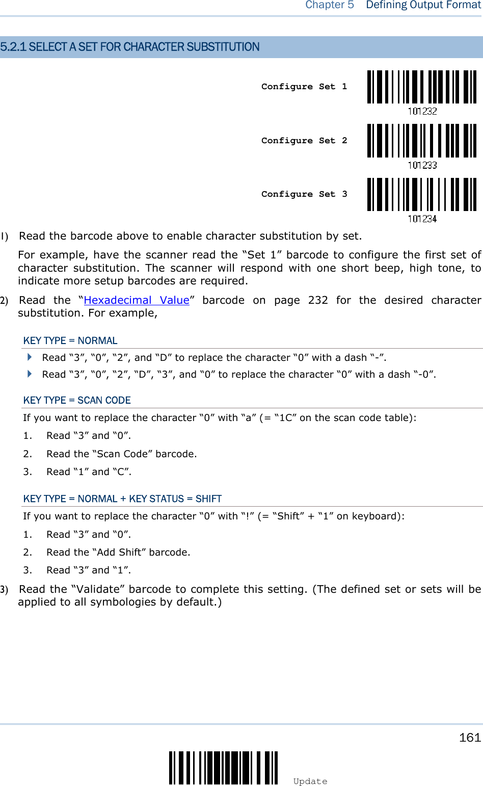    161 Update  Chapter 5   Defining Output Format 5.2.1 SELECT A SET FOR CHARACTER SUBSTITUTION    Configure Set 1     Configure Set 2     Configure Set 3  1) Read the barcode above to enable character substitution by set.   For example, have the scanner read the “Set 1” barcode to configure the first set of character  substitution.  The  scanner  will  respond  with  one  short  beep,  high  tone,  to indicate more setup barcodes are required. 2) Read  the  “Hexadecimal  Value”  barcode  on  page  232  for  the  desired  character substitution. For example, KEY TYPE = NORMAL  Read “3”, “0”, “2”, and “D” to replace the character “0” with a dash “-”.  Read “3”, “0”, “2”, “D”, “3”, and “0” to replace the character “0” with a dash “-0”. KEY TYPE = SCAN CODE If you want to replace the character “0” with “a” (= “1C” on the scan code table): 1. Read “3” and “0”. 2. Read the “Scan Code” barcode. 3. Read “1” and “C”. KEY TYPE = NORMAL + KEY STATUS = SHIFT If you want to replace the character “0” with “!” (= “Shift” + “1” on keyboard): 1. Read “3” and “0”. 2. Read the “Add Shift” barcode. 3. Read “3” and “1”. 3) Read the “Validate” barcode to complete this setting. (The defined set or sets will be applied to all symbologies by default.)  