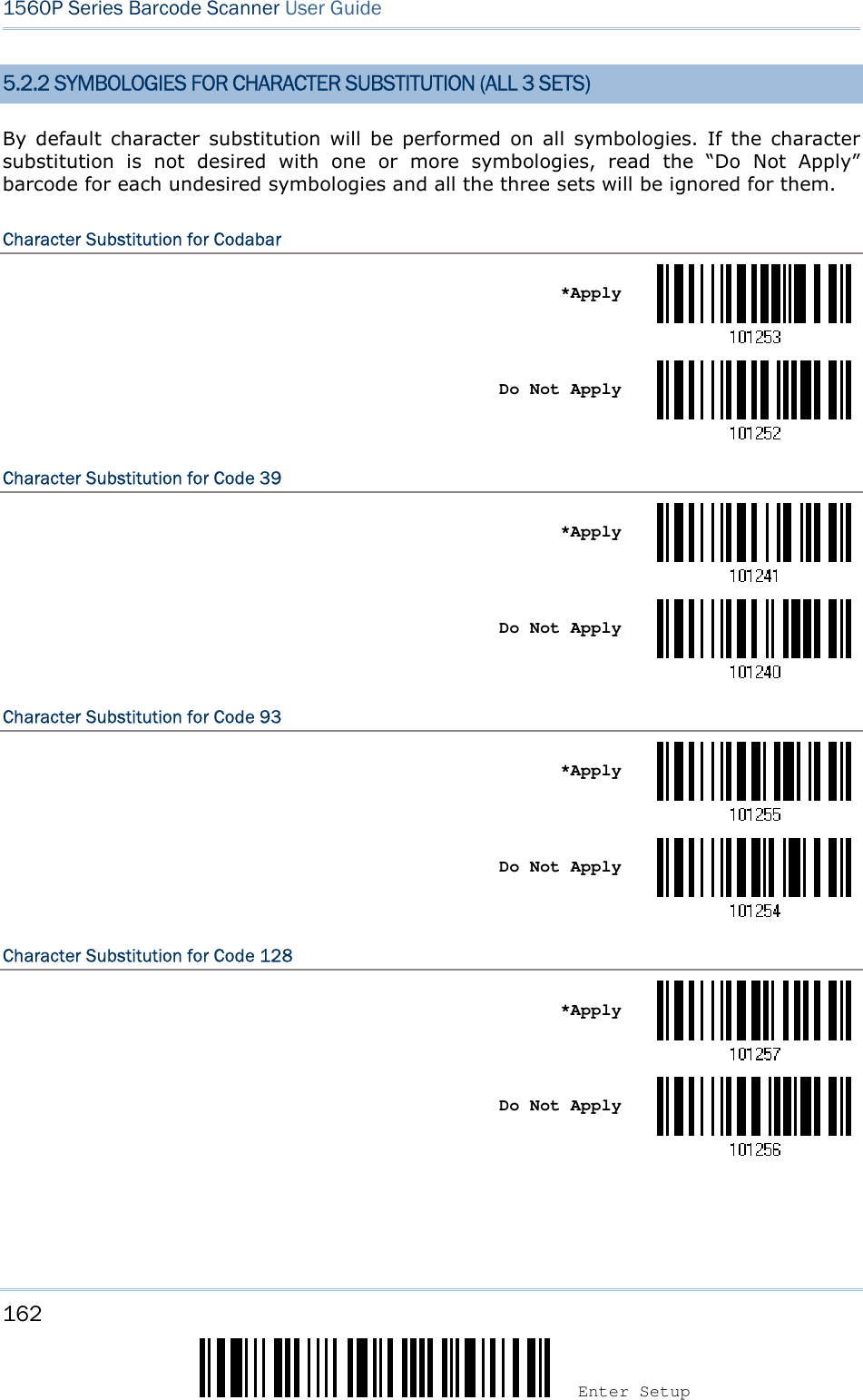 162 Enter Setup 1560P Series Barcode Scanner User Guide 5.2.2 SYMBOLOGIES FOR CHARACTER SUBSTITUTION (ALL 3 SETS) By  default  character  substitution  will  be  performed  on all  symbologies.  If  the  character substitution  is  not  desired  with  one  or  more  symbologies,  read  the  “Do  Not  Apply” barcode for each undesired symbologies and all the three sets will be ignored for them. Character Substitution for Codabar *ApplyDo Not Apply Character Substitution for Code 39 *ApplyDo Not Apply Character Substitution for Code 93 *ApplyDo Not Apply Character Substitution for Code 128 *ApplyDo Not Apply 