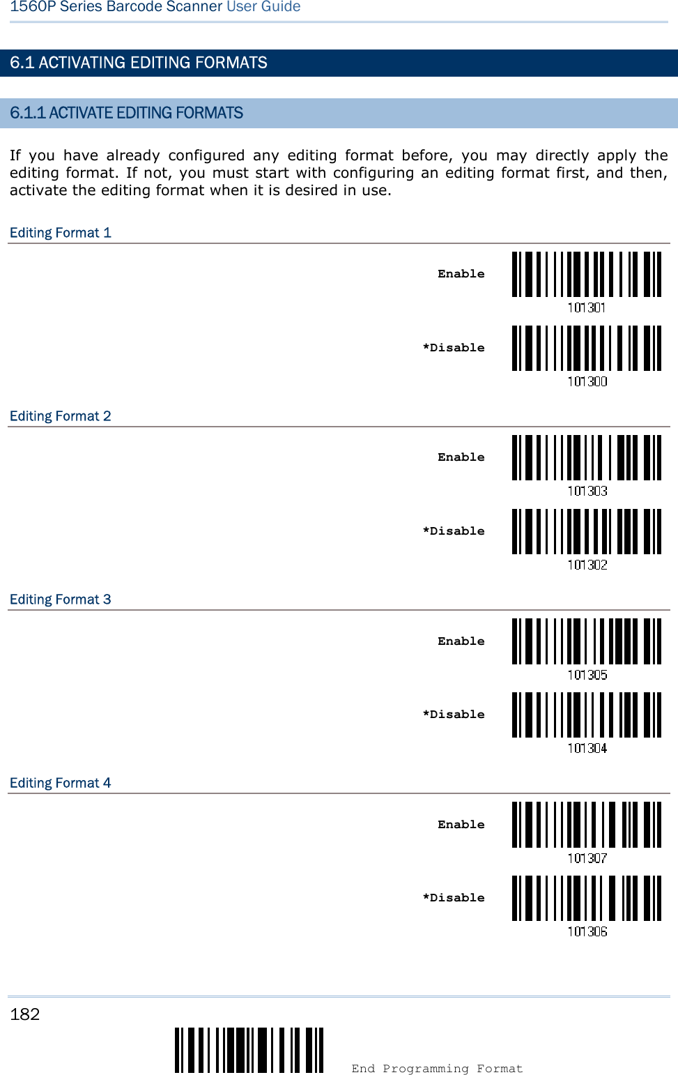 182  End Programming Format 1560P Series Barcode Scanner User Guide 6.1 ACTIVATING EDITING FORMATS 6.1.1 ACTIVATE EDITING FORMATS If  you  have  already  configured  any  editing  format  before,  you  may  directly  apply  the editing format. If not, you must start with configuring an editing format first, and then, activate the editing format when it is desired in use. Editing Format 1 Enable *DisableEditing Format 2 Enable *DisableEditing Format 3 Enable *DisableEditing Format 4 Enable *Disable