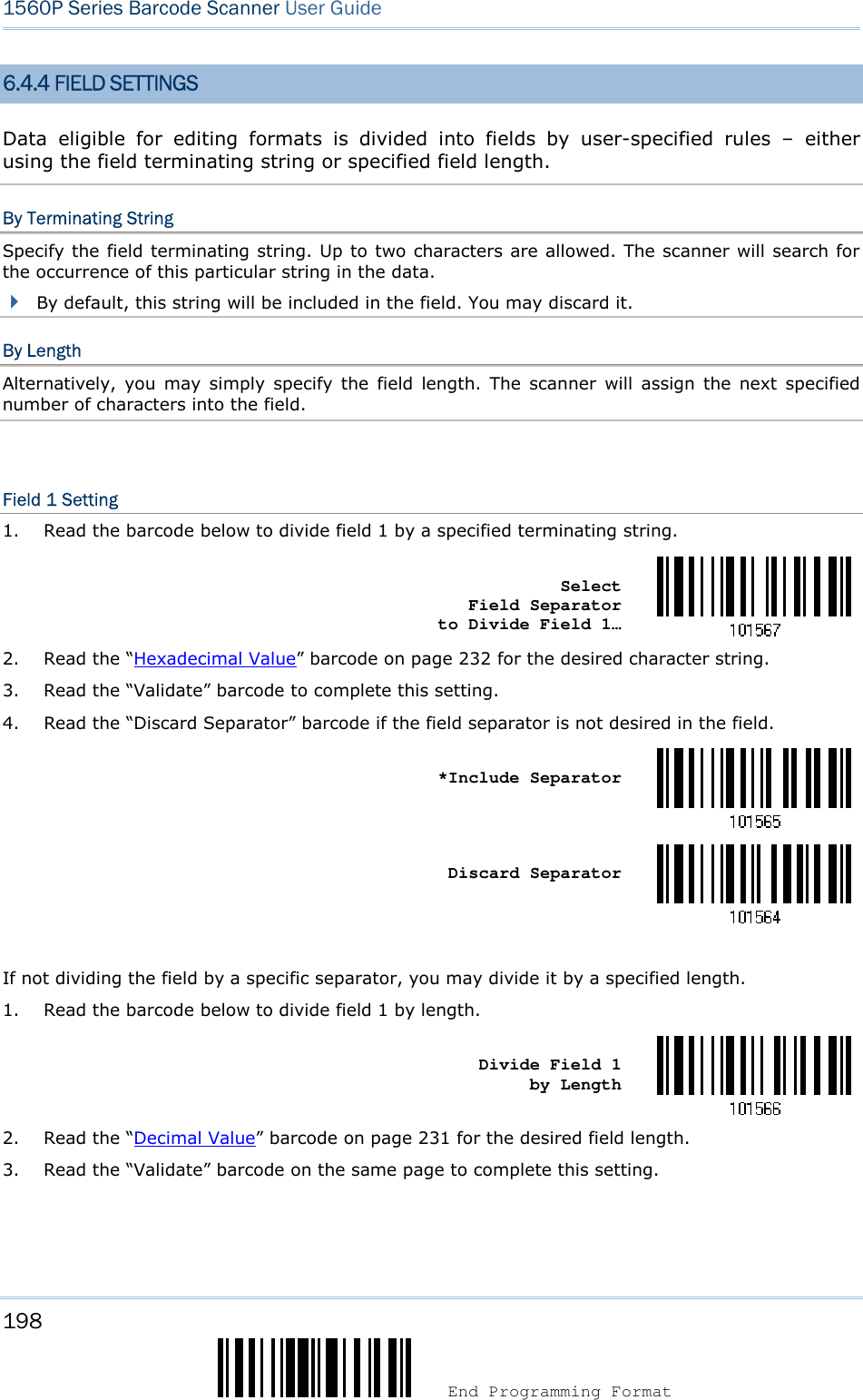 198  End Programming Format 1560P Series Barcode Scanner User Guide 6.4.4 FIELD SETTINGS Data  eligible  for  editing  formats  is  divided  into  fields  by  user-specified  rules  –  either using the field terminating string or specified field length. By Terminating String Specify the field terminating string. Up to two characters are allowed. The scanner will search for the occurrence of this particular string in the data.   By default, this string will be included in the field. You may discard it.By Length Alternatively,  you  may  simply  specify  the  field  length.  The  scanner  will  assign  the  next  specified number of characters into the field. Field 1 Setting 1. Read the barcode below to divide field 1 by a specified terminating string.Select Field Separator to Divide Field 1… 2. Read the “Hexadecimal Value” barcode on page 232 for the desired character string.3. Read the “Validate” barcode to complete this setting.4. Read the “Discard Separator” barcode if the field separator is not desired in the field.*Include SeparatorDiscard Separator If not dividing the field by a specific separator, you may divide it by a specified length. 1. Read the barcode below to divide field 1 by length.Divide Field 1 by Length 2. Read the “Decimal Value” barcode on page 231 for the desired field length.3. Read the “Validate” barcode on the same page to complete this setting.