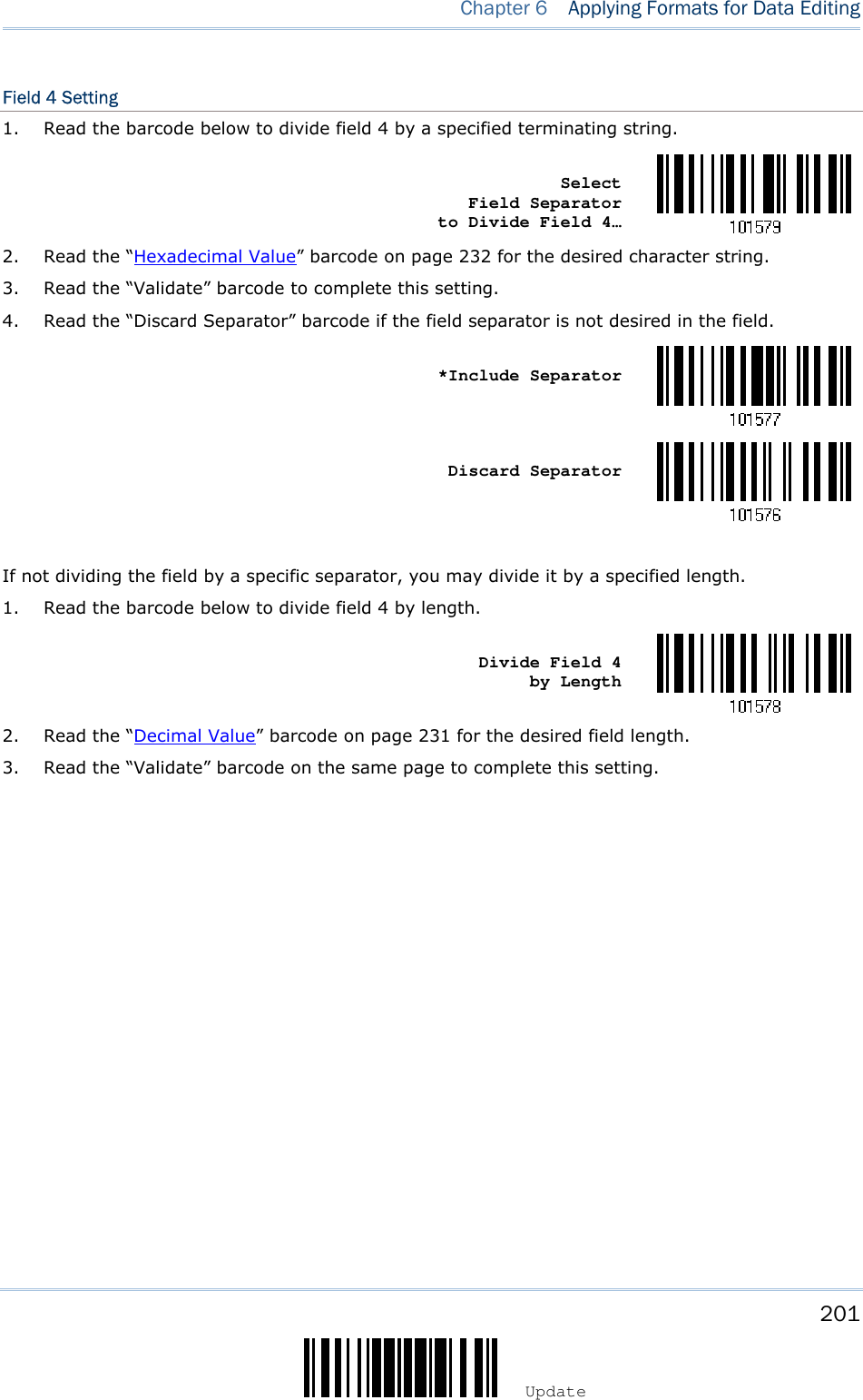    201 Update  Chapter 6   Applying Formats for Data Editing Field 4 Setting 1. Read the barcode below to divide field 4 by a specified terminating string.    Select          Field Separator    to Divide Field 4…  2. Read the “Hexadecimal Value” barcode on page 232 for the desired character string. 3. Read the “Validate” barcode to complete this setting. 4. Read the “Discard Separator” barcode if the field separator is not desired in the field.    *Include Separator     Discard Separator   If not dividing the field by a specific separator, you may divide it by a specified length. 1. Read the barcode below to divide field 4 by length.    Divide Field 4      by Length  2. Read the “Decimal Value” barcode on page 231 for the desired field length. 3. Read the “Validate” barcode on the same page to complete this setting.                   