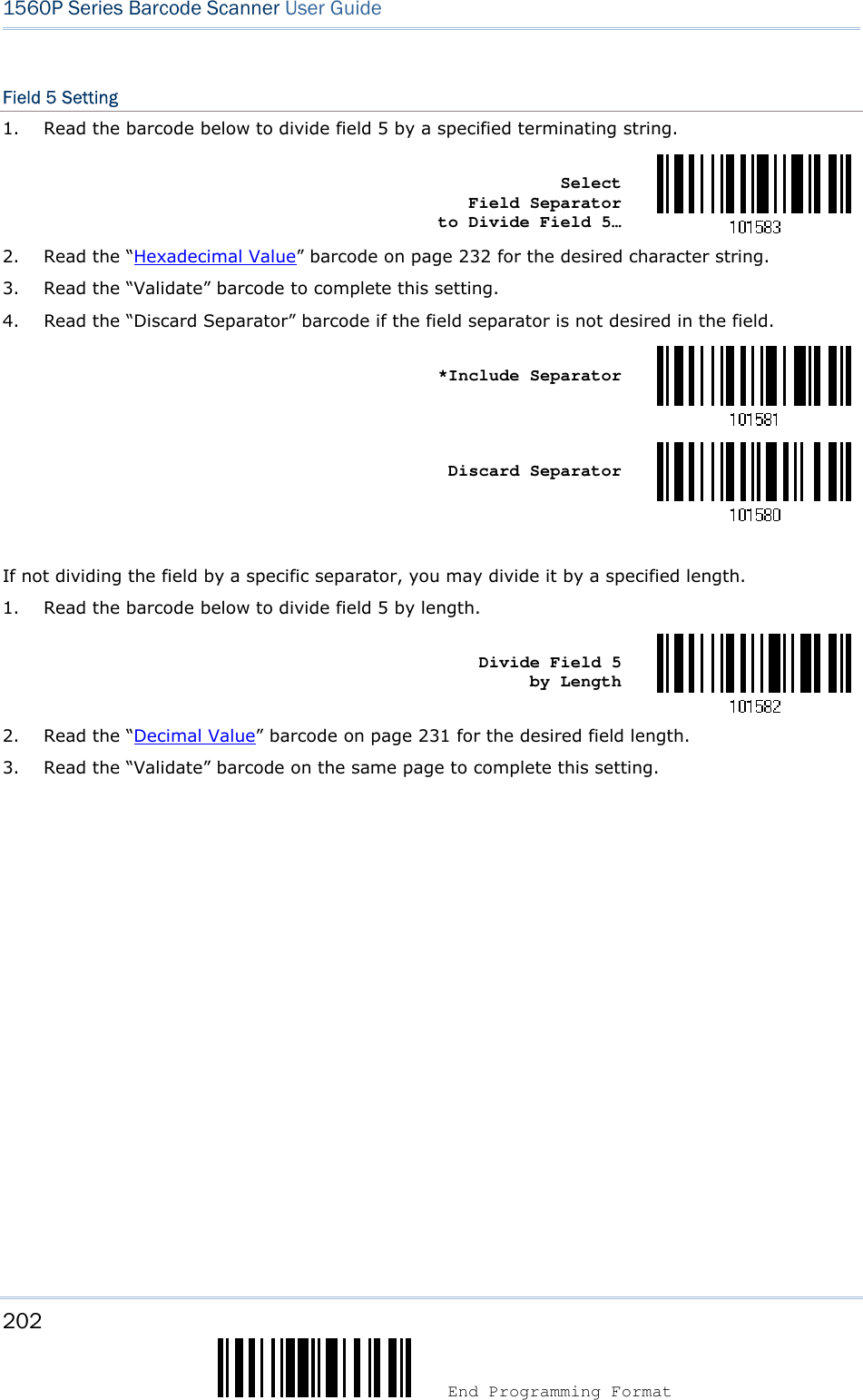 202  End Programming Format 1560P Series Barcode Scanner User Guide Field 5 Setting 1. Read the barcode below to divide field 5 by a specified terminating string.Select Field Separator to Divide Field 5… 2. Read the “Hexadecimal Value” barcode on page 232 for the desired character string.3. Read the “Validate” barcode to complete this setting.4. Read the “Discard Separator” barcode if the field separator is not desired in the field.*Include SeparatorDiscard Separator If not dividing the field by a specific separator, you may divide it by a specified length. 1. Read the barcode below to divide field 5 by length.Divide Field 5 by Length 2. Read the “Decimal Value” barcode on page 231 for the desired field length.3. Read the “Validate” barcode on the same page to complete this setting.