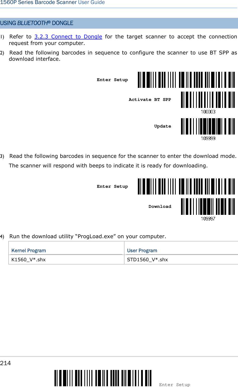 214 Enter Setup 1560P Series Barcode Scanner User Guide USING BLUETOOTH® DONGLE 1) Refer  to  3.2.3  Connect  to  Dongle  for  the  target  scanner  to  accept  the  connectionrequest from your computer.2) Read  the following  barcodes in  sequence  to  configure the scanner to  use BT SPP  asdownload interface.Enter Setup Activate BT SPP Update 3) Read the following barcodes in sequence for the scanner to enter the download mode.The scanner will respond with beeps to indicate it is ready for downloading.Enter Setup Download 4) Run the download utility “ProgLoad.exe” on your computer.Kernel Program  User Program K1560_V*.shx  STD1560_V*.shx 