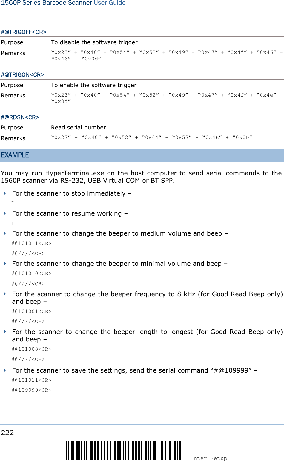 222 Enter Setup 1560P Series Barcode Scanner User Guide #@TRIGOFF&lt;CR&gt; Purpose  To disable the software trigger Remarks  “0x23” + “0x40” + “0x54” + “0x52” + “0x49” + “0x47” + “0x4f” + “0x46” + “0x46” + “0x0d” #@TRIGON&lt;CR&gt; Purpose  To enable the software trigger Remarks  “0x23” + “0x40” + “0x54” + “0x52” + “0x49” + “0x47” + “0x4f” + “0x4e” + “0x0d” #@RDSN&lt;CR&gt; Purpose  Read serial number Remarks  “0x23” + “0x40” + “0x52” + “0x44” + “0x53” + “0x4E” + “0x0D” EXAMPLE You may run  HyperTerminal.exe  on  the  host  computer  to  send serial commands to the 1560P scanner via RS-232, USB Virtual COM or BT SPP. For the scanner to stop immediately –DFor the scanner to resume working –EFor the scanner to change the beeper to medium volume and beep –#@101011&lt;CR&gt;#@////&lt;CR&gt;For the scanner to change the beeper to minimal volume and beep –#@101010&lt;CR&gt;#@////&lt;CR&gt;For the scanner to change the beeper frequency to 8 kHz (for Good Read Beep only)and beep –#@101001&lt;CR&gt;#@////&lt;CR&gt;For  the  scanner  to  change  the  beeper  length  to  longest  (for  Good  Read  Beep  only)and beep –#@101008&lt;CR&gt;#@////&lt;CR&gt;For the scanner to save the settings, send the serial command “#@109999” –#@101011&lt;CR&gt;#@109999&lt;CR&gt;