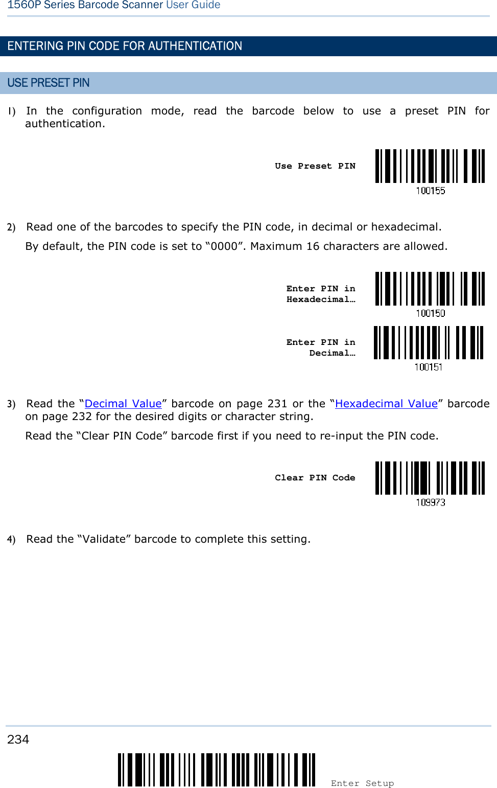 234 Enter Setup 1560P Series Barcode Scanner User Guide ENTERING PIN CODE FOR AUTHENTICATION USE PRESET PIN 1) In  the  configuration  mode,  read  the  barcode  below  to  use  a  preset  PIN  forauthentication.Use Preset PIN 2) Read one of the barcodes to specify the PIN code, in decimal or hexadecimal.By default, the PIN code is set to “0000”. Maximum 16 characters are allowed.Enter PIN in Hexadecimal… Enter PIN in Decimal… 3) Read the “Decimal Value” barcode on page 231 or the “Hexadecimal Value” barcodeon page 232 for the desired digits or character string.Read the “Clear PIN Code” barcode first if you need to re-input the PIN code.Clear PIN Code 4) Read the “Validate” barcode to complete this setting.