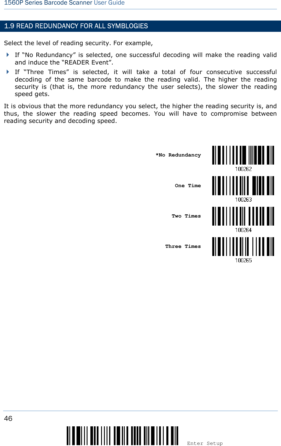 46 Enter Setup 1560P Series Barcode Scanner User Guide 1.9 READ REDUNDANCY FOR ALL SYMBLOGIES Select the level of reading security. For example, If “No Redundancy” is selected, one successful decoding will make the reading validand induce the “READER Event”.If  “Three  Times”  is  selected,  it  will  take  a  total  of  four  consecutive  successfuldecoding  of  the  same  barcode  to  make  the  reading  valid.  The  higher  the  readingsecurity  is  (that  is,  the  more  redundancy  the  user  selects),  the  slower  the  readingspeed gets.It is obvious that the more redundancy you select, the higher the reading security is, and thus,  the  slower  the  reading  speed  becomes.  You  will  have  to  compromise  between reading security and decoding speed. *No RedundancyOne Time Two Times Three Times 