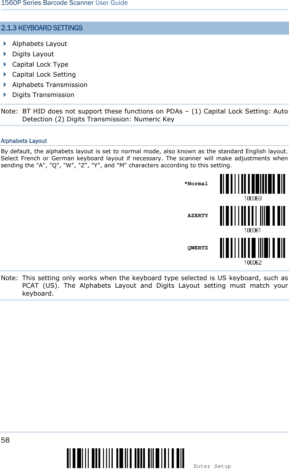 58 Enter Setup 1560P Series Barcode Scanner User Guide 2.1.3 KEYBOARD SETTINGS Alphabets LayoutDigits LayoutCapital Lock TypeCapital Lock SettingAlphabets TransmissionDigits TransmissionNote:   BT HID does not support these functions on PDAs – (1) Capital Lock Setting: Auto Detection (2) Digits Transmission: Numeric Key Alphabets Layout By default, the alphabets layout is set to normal mode, also known as the standard English layout. Select  French or German keyboard layout  if necessary. The scanner will make  adjustments when sending the &quot;A&quot;, &quot;Q&quot;, &quot;W&quot;, &quot;Z&quot;, &quot;Y&quot;, and &quot;M&quot; characters according to this setting. *NormalAZERTY QWERTZ Note:  This setting only works when the keyboard type selected is US keyboard, such as PCAT  (US).  The  Alphabets  Layout  and  Digits  Layout  setting  must  match  your keyboard. 