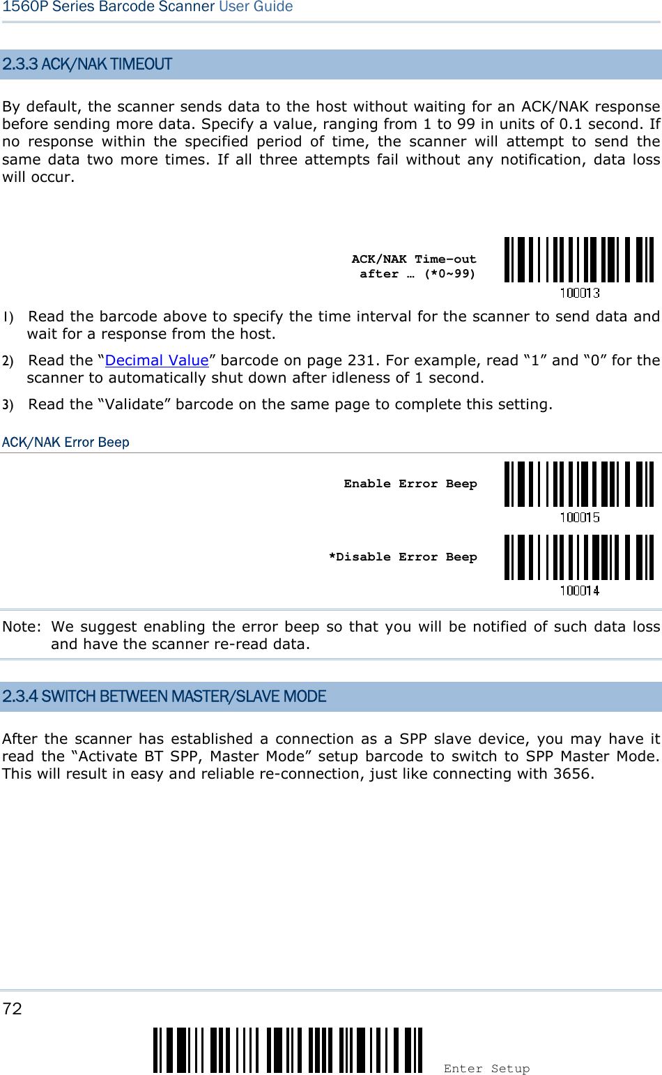 72 Enter Setup 1560P Series Barcode Scanner User Guide 2.3.3 ACK/NAK TIMEOUT By default, the scanner sends data to the host without waiting for an ACK/NAK response before sending more data. Specify a value, ranging from 1 to 99 in units of 0.1 second. If no  response  within  the  specified  period  of  time,  the  scanner  will  attempt  to  send  the same data  two more  times.  If all  three attempts  fail  without  any  notification,  data loss will occur. ACK/NAK Time-out after … (*0~99) 1) Read the barcode above to specify the time interval for the scanner to send data andwait for a response from the host.2) Read the “Decimal Value” barcode on page 231. For example, read “1” and “0” for thescanner to automatically shut down after idleness of 1 second.3) Read the “Validate” barcode on the same page to complete this setting.ACK/NAK Error Beep Enable Error Beep *Disable Error BeepNote:  We suggest enabling the error beep so that you will be notified of such data loss and have the scanner re-read data. 2.3.4 SWITCH BETWEEN MASTER/SLAVE MODE After the  scanner has  established  a connection as a  SPP  slave device,  you  may have  it read the  “Activate  BT  SPP,  Master Mode” setup  barcode  to  switch to  SPP  Master Mode. This will result in easy and reliable re-connection, just like connecting with 3656.   