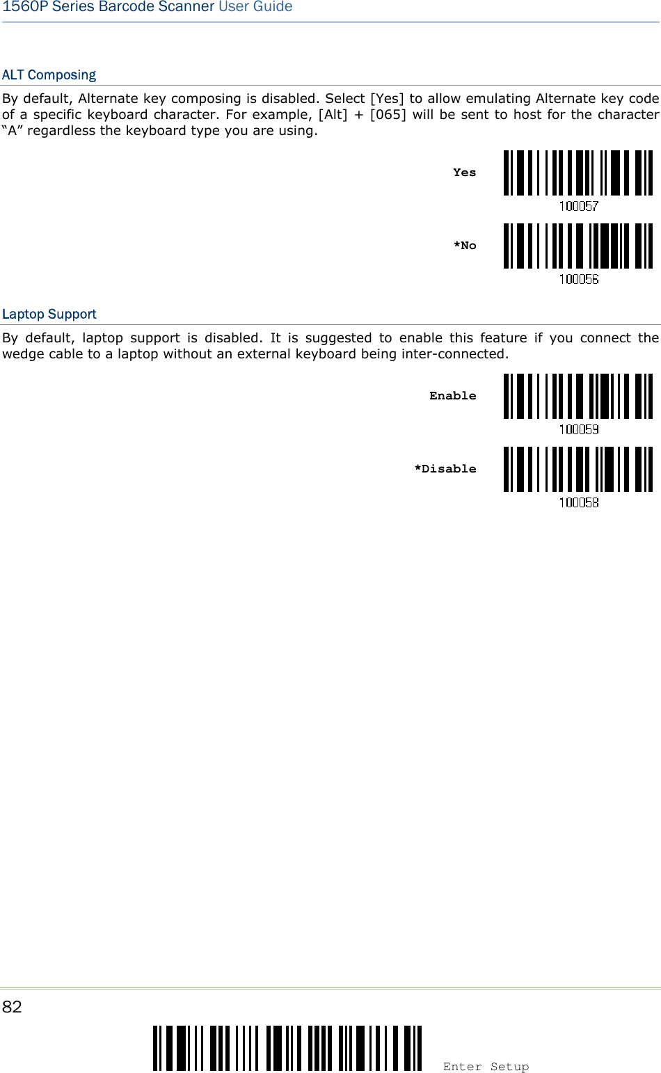 82 Enter Setup 1560P Series Barcode Scanner User Guide ALT Composing By default, Alternate key composing is disabled. Select [Yes] to allow emulating Alternate key code of a specific keyboard character. For example, [Alt] + [065] will be sent to host for the character “A” regardless the keyboard type you are using. Yes *NoLaptop Support By  default,  laptop  support  is  disabled.  It  is  suggested  to  enable  this  feature  if  you  connect  the wedge cable to a laptop without an external keyboard being inter-connected. Enable *Disable