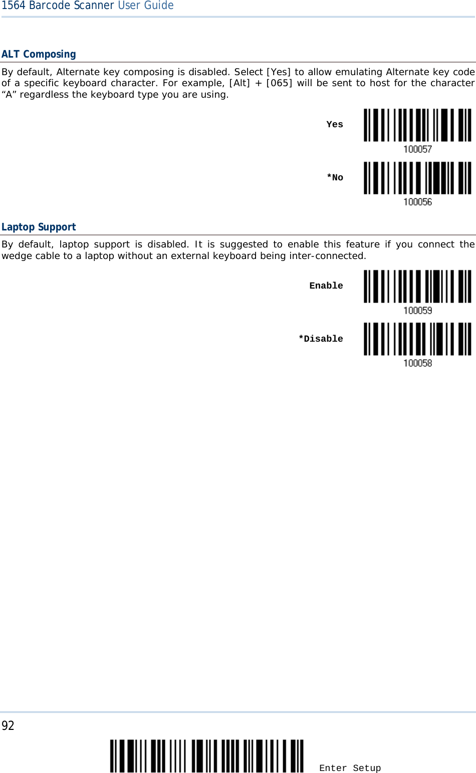 92 Enter Setup 1564 Barcode Scanner User Guide  ALT Composing By default, Alternate key composing is disabled. Select [Yes] to allow emulating Alternate key code of a specific keyboard character. For example, [Alt] + [065] will be sent to host for the character “A” regardless the keyboard type you are using.    Yes     *No  Laptop Support By default, laptop support is disabled. It is suggested to enable this feature if you connect the wedge cable to a laptop without an external keyboard being inter-connected.      Enable     *Disable              