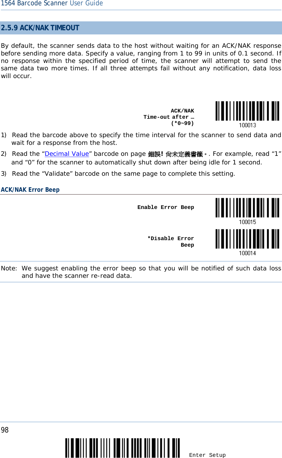 98 Enter Setup 1564 Barcode Scanner User Guide  2.5.9 ACK/NAK TIMEOUT By default, the scanner sends data to the host without waiting for an ACK/NAK response before sending more data. Specify a value, ranging from 1 to 99 in units of 0.1 second. If no response within the specified period of time, the scanner will attempt to send the same data two more times. If all three attempts fail without any notification, data loss will occur.     ACK/NAK Time-out after … (*0~99)  1) Read the barcode above to specify the time interval for the scanner to send data and wait for a response from the host.       2) Read the “Decimal Value” barcode on page 錯誤! 尚未定義書籤。. For example, read “1” and “0” for the scanner to automatically shut down after being idle for 1 second.  3) Read the “Validate” barcode on the same page to complete this setting. ACK/NAK Error Beep    Enable Error Beep       *Disable Error Beep  Note: We suggest enabling the error beep so that you will be notified of such data loss and have the scanner re-read data.   