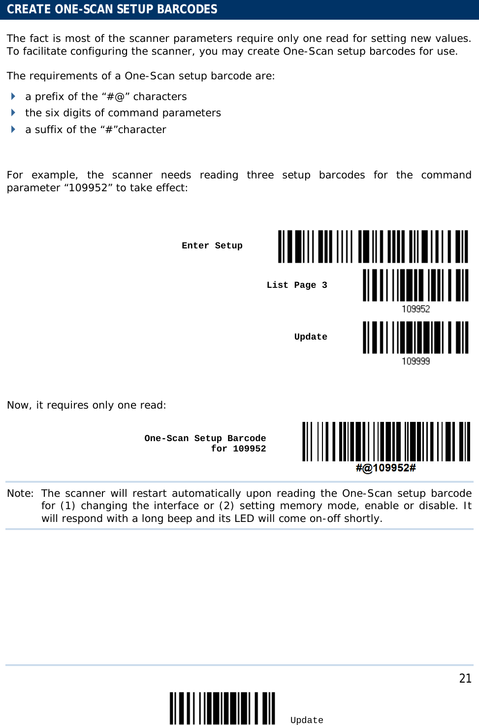     21 Update     CREATE ONE-SCAN SETUP BARCODES The fact is most of the scanner parameters require only one read for setting new values. To facilitate configuring the scanner, you may create One-Scan setup barcodes for use.  The requirements of a One-Scan setup barcode are:   a prefix of the “#@” characters  the six digits of command parameters  a suffix of the “#”character  For example, the scanner needs reading three setup barcodes for the command parameter “109952” to take effect:      Enter Setup     List Page 3       Update   Now, it requires only one read:    One-Scan Setup Barcode for 109952  Note: The scanner will restart automatically upon reading the One-Scan setup barcode for (1) changing the interface or (2) setting memory mode, enable or disable. It will respond with a long beep and its LED will come on-off shortly.  