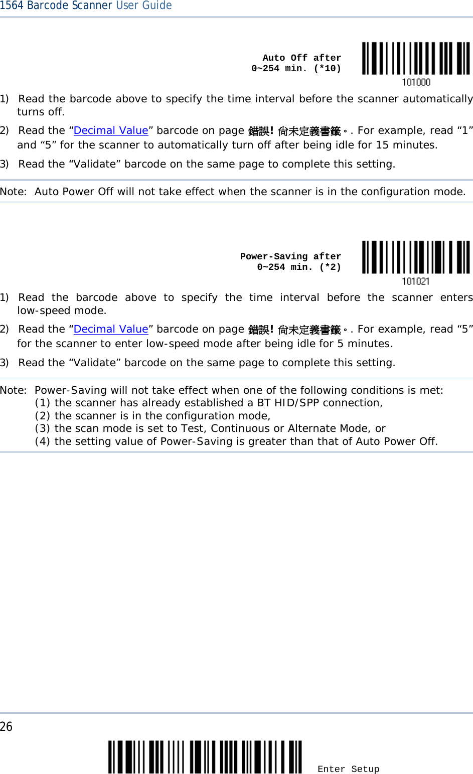 26 Enter Setup 1564 Barcode Scanner User Guide     Auto Off after            0~254 min. (*10)  1) Read the barcode above to specify the time interval before the scanner automatically turns off. 2) Read the “Decimal Value” barcode on page 錯誤! 尚未定義書籤。. For example, read “1” and “5” for the scanner to automatically turn off after being idle for 15 minutes.  3) Read the “Validate” barcode on the same page to complete this setting. Note: Auto Power Off will not take effect when the scanner is in the configuration mode.     Power-Saving after            0~254 min. (*2)  1) Read the barcode above to specify the time interval before the scanner enters low-speed mode. 2) Read the “Decimal Value” barcode on page 錯誤! 尚未定義書籤。. For example, read “5” for the scanner to enter low-speed mode after being idle for 5 minutes.  3) Read the “Validate” barcode on the same page to complete this setting. Note: Power-Saving will not take effect when one of the following conditions is met:  (1) the scanner has already established a BT HID/SPP connection,     (2) the scanner is in the configuration mode,       (3) the scan mode is set to Test, Continuous or Alternate Mode, or     (4) the setting value of Power-Saving is greater than that of Auto Power Off.  