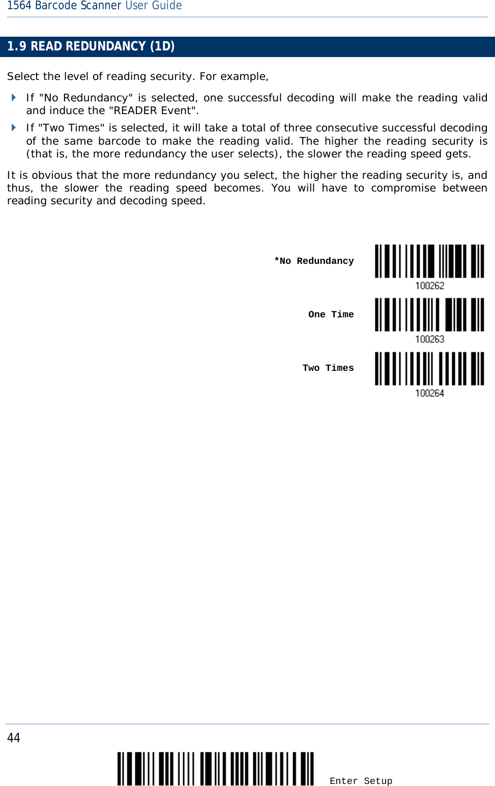 44 Enter Setup 1564 Barcode Scanner User Guide  1.9 READ REDUNDANCY (1D) Select the level of reading security. For example,  If &quot;No Redundancy&quot; is selected, one successful decoding will make the reading valid and induce the &quot;READER Event&quot;.  If &quot;Two Times&quot; is selected, it will take a total of three consecutive successful decoding of the same barcode to make the reading valid. The higher the reading security is (that is, the more redundancy the user selects), the slower the reading speed gets.  It is obvious that the more redundancy you select, the higher the reading security is, and thus, the slower the reading speed becomes. You will have to compromise between reading security and decoding speed.       *No Redundancy     One Time       Two Times                            