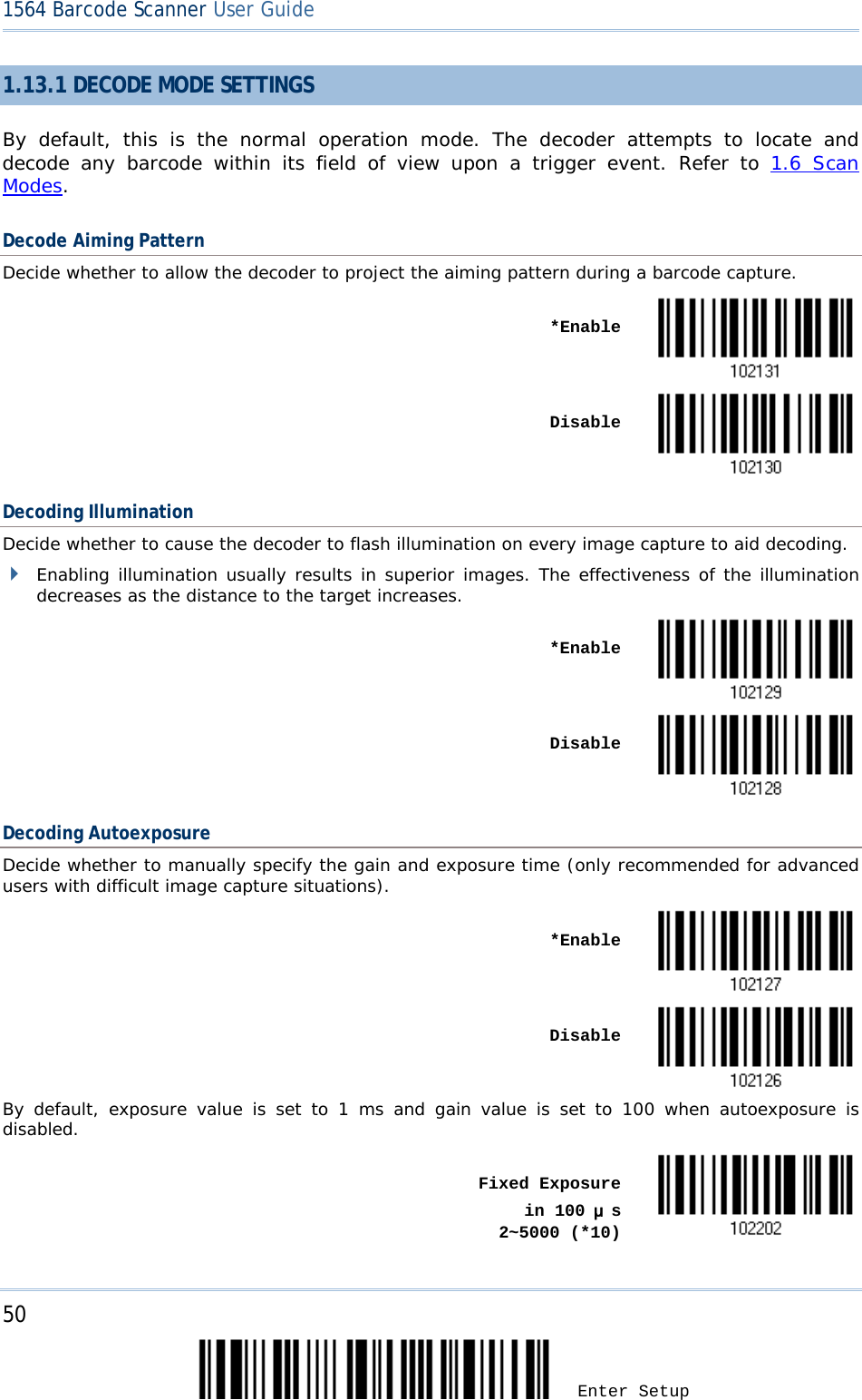 50 Enter Setup 1564 Barcode Scanner User Guide  1.13.1 DECODE MODE SETTINGS By default, this is the normal operation mode. The decoder attempts to locate and decode any barcode within its field of view upon a  trigger event.  Refer to 1.6 Scan Modes. Decode Aiming Pattern Decide whether to allow the decoder to project the aiming pattern during a barcode capture.    *Enable     Disable  Decoding Illumination Decide whether to cause the decoder to flash illumination on every image capture to aid decoding.   Enabling illumination usually results in superior images. The effectiveness of the illumination decreases as the distance to the target increases.      *Enable     Disable  Decoding Autoexposure Decide whether to manually specify the gain and exposure time (only recommended for advanced users with difficult image capture situations).    *Enable       Disable  By default, exposure value is set to 1 ms and gain value is set to 100 when autoexposure is disabled.    Fixed Exposure     in 100 μs      2~5000 (*10)  