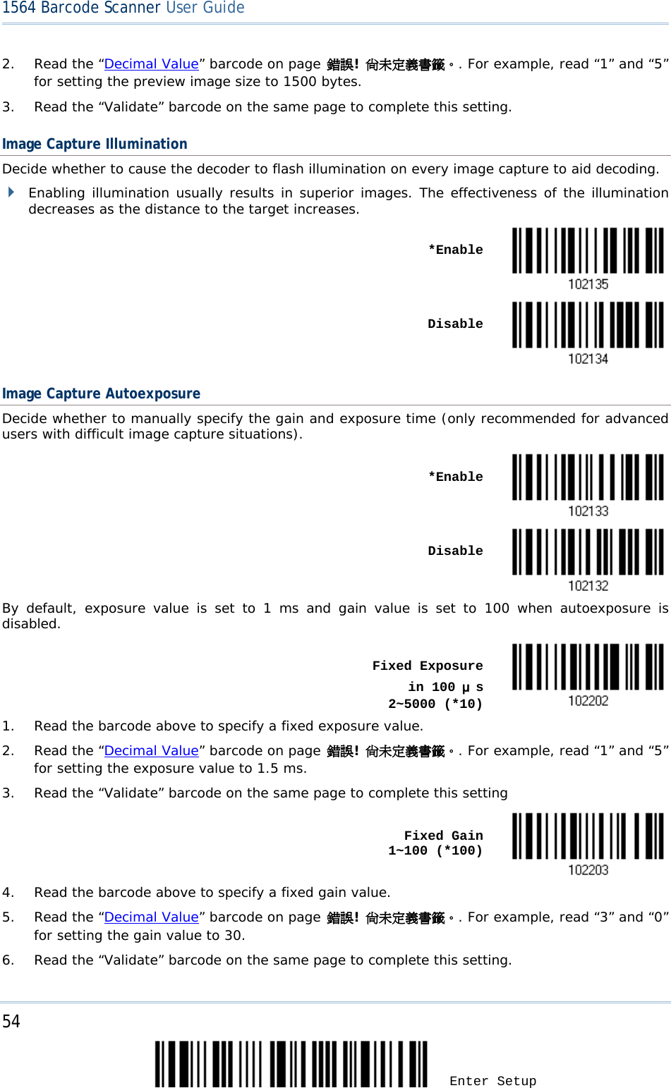 54 Enter Setup 1564 Barcode Scanner User Guide  2. Read the “Decimal Value” barcode on page 錯誤! 尚未定義書籤。. For example, read “1” and “5” for setting the preview image size to 1500 bytes. 3. Read the “Validate” barcode on the same page to complete this setting. Image Capture Illumination Decide whether to cause the decoder to flash illumination on every image capture to aid decoding.   Enabling illumination usually results in superior images. The effectiveness of the illumination decreases as the distance to the target increases.    *Enable       Disable  Image Capture Autoexposure Decide whether to manually specify the gain and exposure time (only recommended for advanced users with difficult image capture situations).    *Enable     Disable  By default, exposure value is set to 1 ms and gain value is set to 100 when autoexposure is disabled.    Fixed Exposure     in 100 μs      2~5000 (*10)  1. Read the barcode above to specify a fixed exposure value. 2. Read the “Decimal Value” barcode on page 錯誤! 尚未定義書籤。. For example, read “1” and “5” for setting the exposure value to 1.5 ms. 3. Read the “Validate” barcode on the same page to complete this setting      Fixed Gain                1~100 (*100)  4. Read the barcode above to specify a fixed gain value. 5. Read the “Decimal Value” barcode on page 錯誤! 尚未定義書籤。. For example, read “3” and “0” for setting the gain value to 30. 6. Read the “Validate” barcode on the same page to complete this setting. 