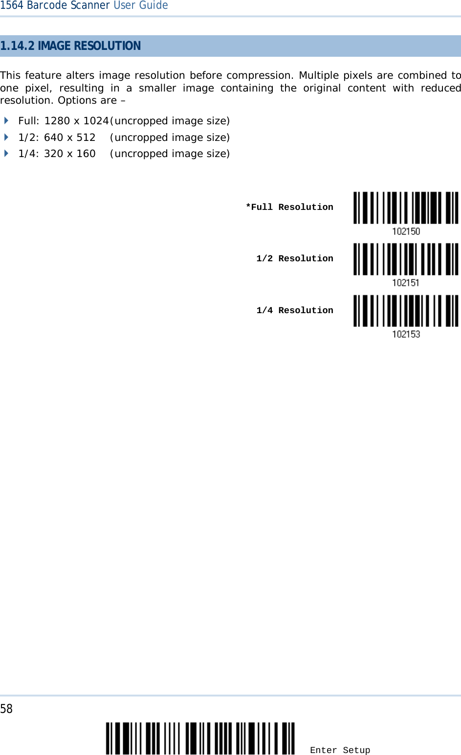 58 Enter Setup 1564 Barcode Scanner User Guide  1.14.2 IMAGE RESOLUTION This feature alters image resolution before compression. Multiple pixels are combined to one pixel, resulting in a smaller image containing the original content with reduced resolution. Options are –   Full: 1280 x 1024 (uncropped image size)  1/2: 640 x 512 (uncropped image size)  1/4: 320 x 160 (uncropped image size)     *Full Resolution       1/2 Resolution     1/4 Resolution                                 