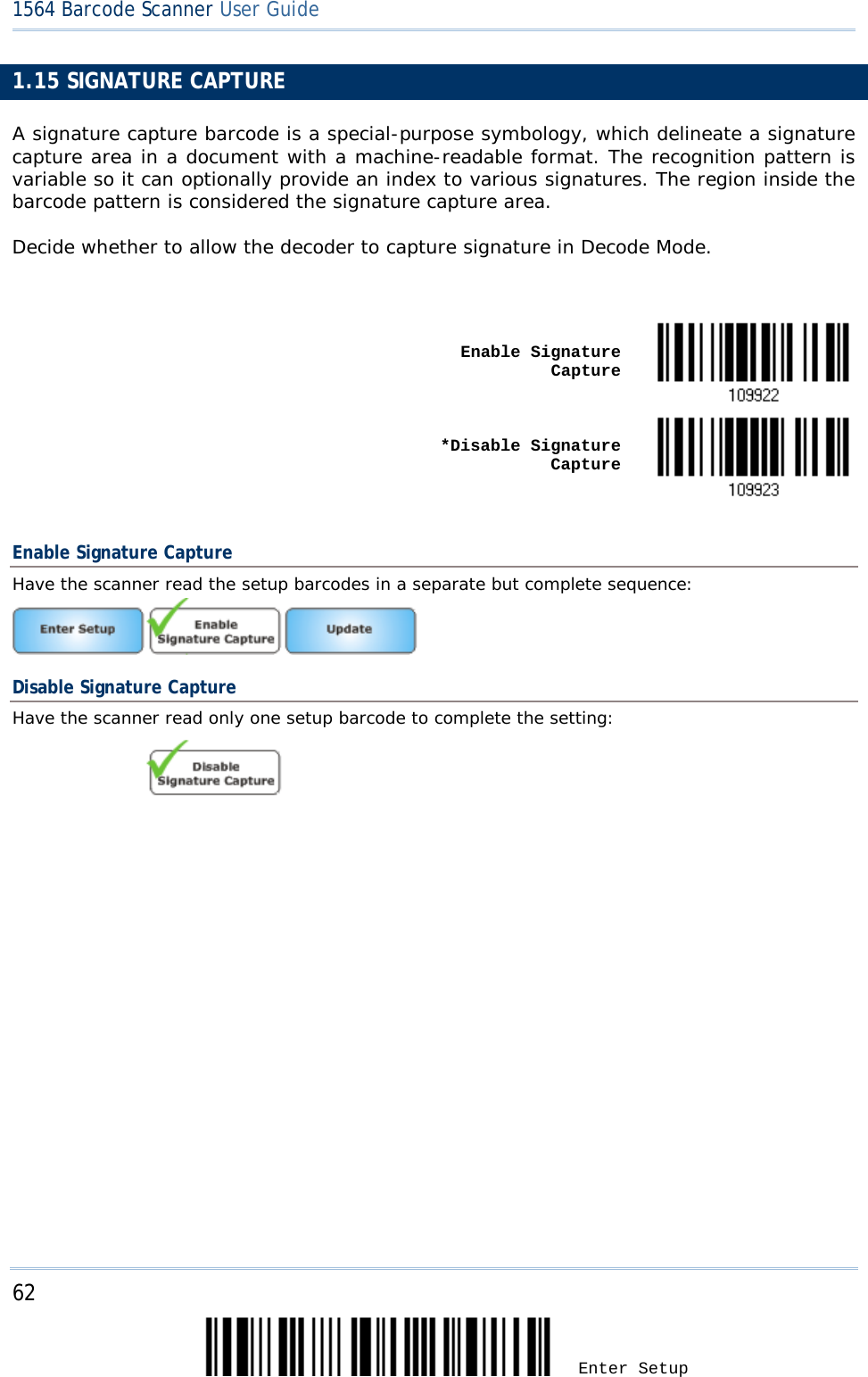 62 Enter Setup 1564 Barcode Scanner User Guide  1.15 SIGNATURE CAPTURE A signature capture barcode is a special-purpose symbology, which delineate a signature capture area in a document with a machine-readable format. The recognition pattern is variable so it can optionally provide an index to various signatures. The region inside the barcode pattern is considered the signature capture area. Decide whether to allow the decoder to capture signature in Decode Mode.     Enable Signature Capture       *Disable Signature Capture   Enable Signature Capture Have the scanner read the setup barcodes in a separate but complete sequence:  Disable Signature Capture Have the scanner read only one setup barcode to complete the setting:                    