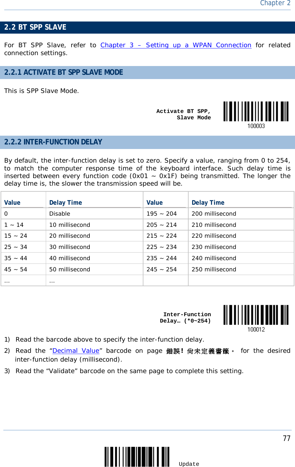     77 Update  Chapter 2    2.2 BT SPP SLAVE For BT SPP Slave,  refer to Chapter 3 –  Setting up a WPAN Connection for related connection settings. 2.2.1 ACTIVATE BT SPP SLAVE MODE This is SPP Slave Mode.      Activate BT SPP, Slave Mode  2.2.2 INTER-FUNCTION DELAY By default, the inter-function delay is set to zero. Specify a value, ranging from 0 to 254, to match the computer response time of the keyboard interface. Such delay time is inserted between every function code (0x01 ~ 0x1F) being transmitted. The longer the delay time is, the slower the transmission speed will be. Value Delay Time Value Delay Time 0  Disable 195 ~ 204 200 millisecond 1 ~ 14 10 millisecond 205 ~ 214 210 millisecond 15 ~ 24 20 millisecond 215 ~ 224 220 millisecond 25 ~ 34 30 millisecond 225 ~ 234 230 millisecond 35 ~ 44 40 millisecond 235 ~ 244 240 millisecond 45 ~ 54 50 millisecond 245 ~ 254 250 millisecond …  …         Inter-Function Delay… (*0~254)  1) Read the barcode above to specify the inter-function delay.       2) Read the “Decimal Value”  barcode on page 錯誤!  尚未定義書籤。 for the desired inter-function delay (millisecond).  3) Read the “Validate” barcode on the same page to complete this setting. 