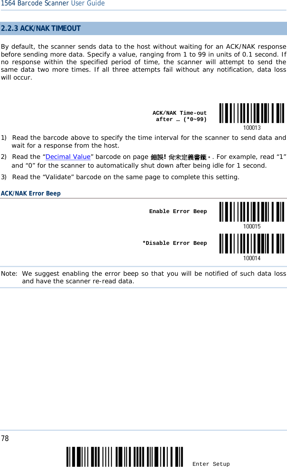 78 Enter Setup 1564 Barcode Scanner User Guide  2.2.3 ACK/NAK TIMEOUT By default, the scanner sends data to the host without waiting for an ACK/NAK response before sending more data. Specify a value, ranging from 1 to 99 in units of 0.1 second. If no response within the specified period of time, the scanner will attempt to send the same data two more times. If all three attempts fail without any notification, data loss will occur.     ACK/NAK Time-out after … (*0~99)  1) Read the barcode above to specify the time interval for the scanner to send data and wait for a response from the host.       2) Read the “Decimal Value” barcode on page 錯誤! 尚未定義書籤。. For example, read “1” and “0” for the scanner to automatically shut down after being idle for 1 second.  3) Read the “Validate” barcode on the same page to complete this setting. ACK/NAK Error Beep    Enable Error Beep       *Disable Error Beep  Note: We suggest enabling the error beep so that you will be notified of such data loss and have the scanner re-read data.          