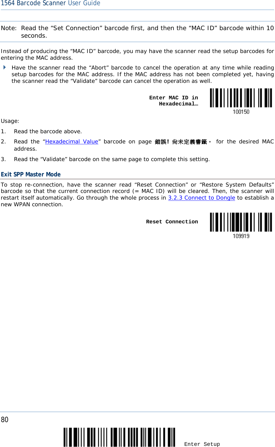 80 Enter Setup 1564 Barcode Scanner User Guide  Note: Read the “Set Connection” barcode first, and then the “MAC ID” barcode within 10 seconds. Instead of producing the “MAC ID” barcode, you may have the scanner read the setup barcodes for entering the MAC address.  Have the scanner read the “Abort” barcode to cancel the operation at any time while reading setup barcodes for the MAC address. If the MAC address has not been completed yet, having the scanner read the “Validate” barcode can cancel the operation as well.      Enter MAC ID in Hexadecimal…  Usage:  1. Read the barcode above. 2. Read the “Hexadecimal Value” barcode on page 錯誤! 尚未定義書籤。 for the desired MAC address. 3. Read the “Validate” barcode on the same page to complete this setting. Exit SPP Master Mode To stop re-connection, have the scanner read “Reset Connection” or “Restore System Defaults” barcode so that the current connection record (= MAC ID) will be cleared. Then, the scanner will restart itself automatically. Go through the whole process in 3.2.3 Connect to Dongle to establish a new WPAN connection.    Reset Connection                            