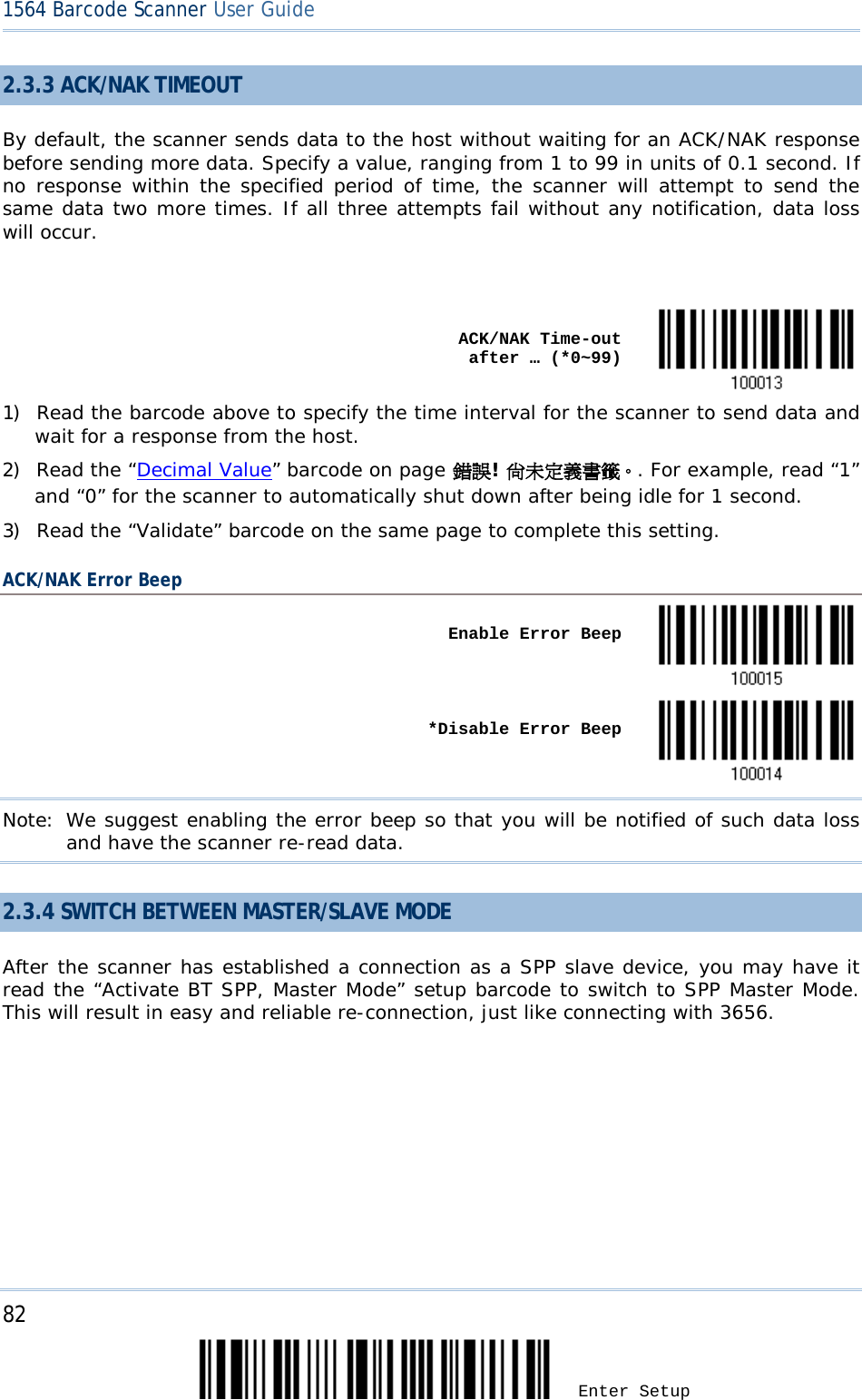 82 Enter Setup 1564 Barcode Scanner User Guide  2.3.3 ACK/NAK TIMEOUT By default, the scanner sends data to the host without waiting for an ACK/NAK response before sending more data. Specify a value, ranging from 1 to 99 in units of 0.1 second. If no response within the specified period of time, the scanner will attempt to send the same data two more times. If all three attempts fail without any notification, data loss will occur.     ACK/NAK Time-out after … (*0~99)  1) Read the barcode above to specify the time interval for the scanner to send data and wait for a response from the host.       2) Read the “Decimal Value” barcode on page 錯誤! 尚未定義書籤。. For example, read “1” and “0” for the scanner to automatically shut down after being idle for 1 second.  3) Read the “Validate” barcode on the same page to complete this setting. ACK/NAK Error Beep    Enable Error Beep       *Disable Error Beep  Note: We suggest enabling the error beep so that you will be notified of such data loss and have the scanner re-read data. 2.3.4 SWITCH BETWEEN MASTER/SLAVE MODE After the scanner has established a connection as a SPP slave device, you may have it read the “Activate BT SPP, Master Mode” setup barcode to switch to SPP Master Mode. This will result in easy and reliable re-connection, just like connecting with 3656.   
