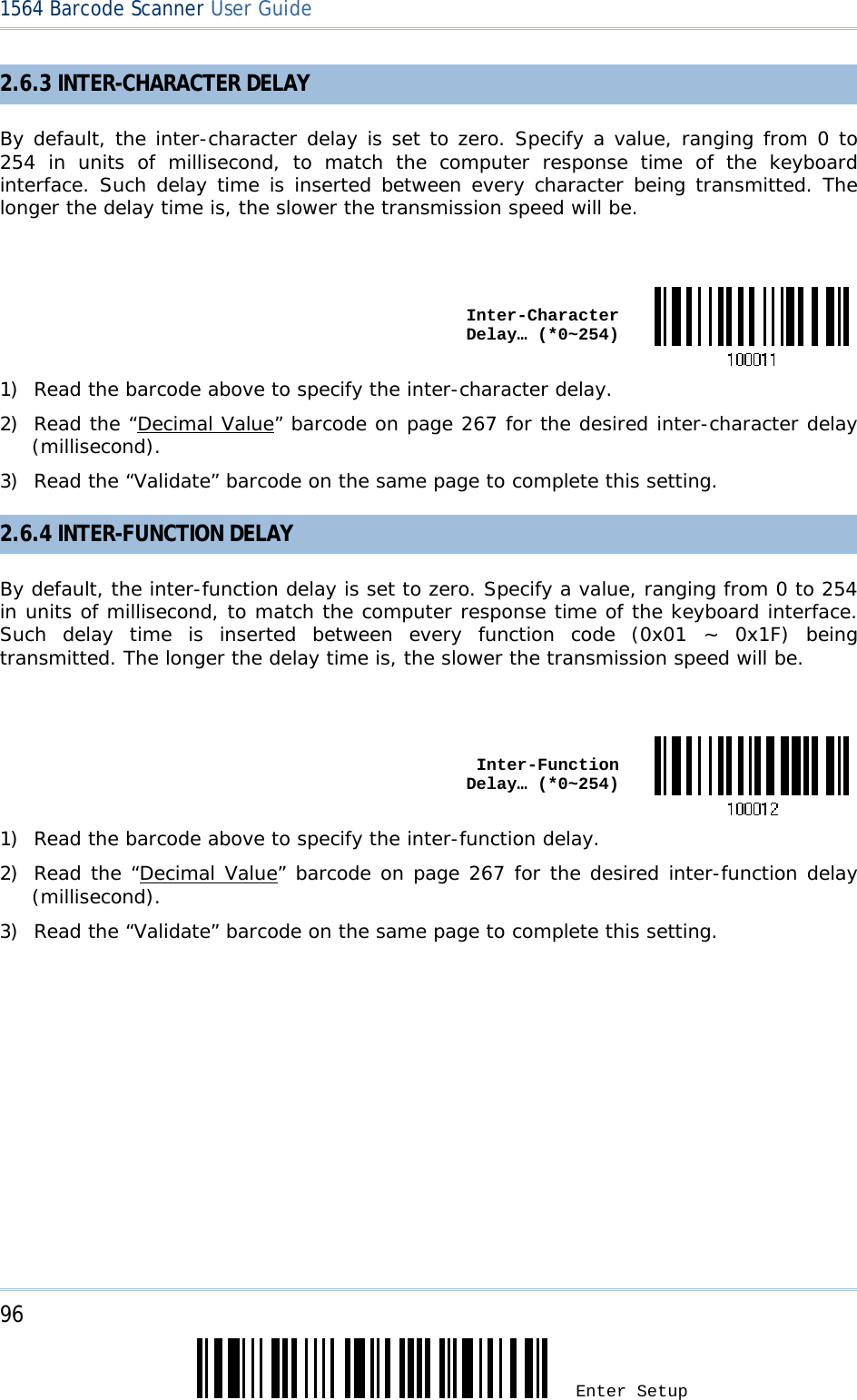 96 Enter Setup 1564 Barcode Scanner User Guide  2.6.3 INTER-CHARACTER DELAY By default, the inter-character delay is set to zero. Specify a value, ranging from 0 to 254 in units of millisecond, to match the computer response time of the keyboard interface. Such delay time is inserted between every character being transmitted. The longer the delay time is, the slower the transmission speed will be.   Inter-Character Delay… (*0~254)1) Read the barcode above to specify the inter-character delay. 2) Read the “Decimal Value” barcode on page 267 for the desired inter-character delay (millisecond).  3) Read the “Validate” barcode on the same page to complete this setting. 2.6.4 INTER-FUNCTION DELAY By default, the inter-function delay is set to zero. Specify a value, ranging from 0 to 254 in units of millisecond, to match the computer response time of the keyboard interface. Such delay time is inserted between every function code (0x01 ~ 0x1F) being transmitted. The longer the delay time is, the slower the transmission speed will be.   Inter-Function Delay… (*0~254)1) Read the barcode above to specify the inter-function delay. 2) Read the “Decimal Value” barcode on page 267 for the desired inter-function delay (millisecond).  3) Read the “Validate” barcode on the same page to complete this setting. 