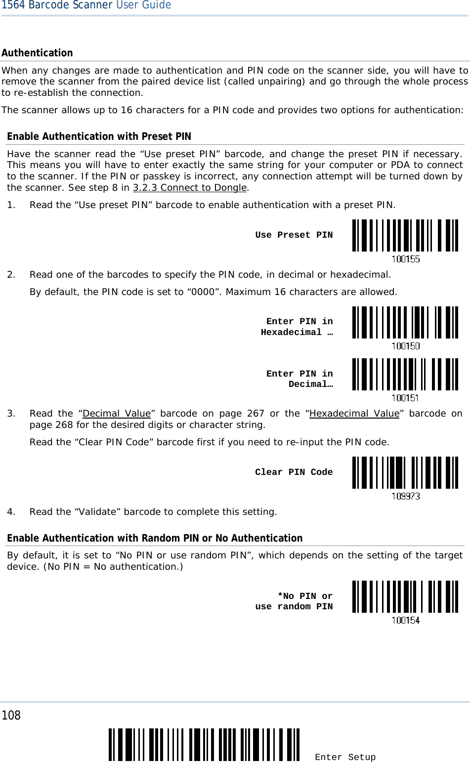 108 Enter Setup 1564 Barcode Scanner User Guide  Authentication When any changes are made to authentication and PIN code on the scanner side, you will have to remove the scanner from the paired device list (called unpairing) and go through the whole process to re-establish the connection. The scanner allows up to 16 characters for a PIN code and provides two options for authentication: Enable Authentication with Preset PIN Have the scanner read the “Use preset PIN” barcode, and change the preset PIN if necessary. This means you will have to enter exactly the same string for your computer or PDA to connect to the scanner. If the PIN or passkey is incorrect, any connection attempt will be turned down by the scanner. See step 8 in 3.2.3 Connect to Dongle. 1.  Read the “Use preset PIN” barcode to enable authentication with a preset PIN.  Use Preset PIN2.  Read one of the barcodes to specify the PIN code, in decimal or hexadecimal. By default, the PIN code is set to “0000”. Maximum 16 characters are allowed.  Enter PIN in Hexadecimal … Enter PIN in Decimal…3.  Read the “Decimal Value” barcode on page 267 or the “Hexadecimal Value” barcode on page 268 for the desired digits or character string. Read the “Clear PIN Code” barcode first if you need to re-input the PIN code.  Clear PIN Code4.  Read the “Validate” barcode to complete this setting. Enable Authentication with Random PIN or No Authentication By default, it is set to “No PIN or use random PIN”, which depends on the setting of the target device. (No PIN = No authentication.)  *No PIN or  use random PIN     