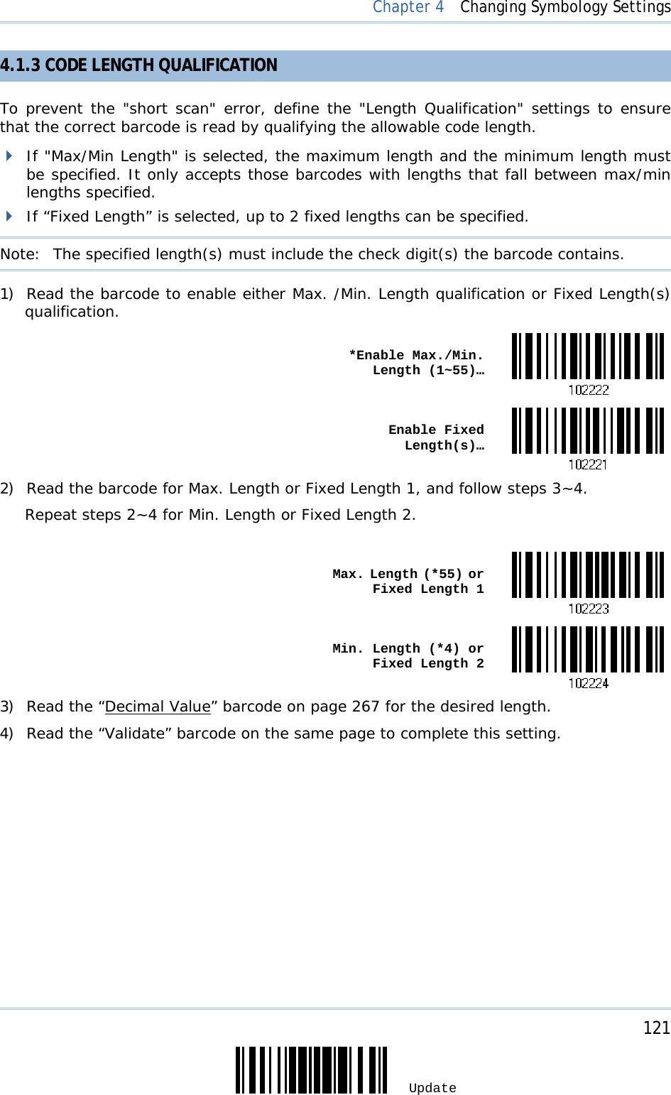     121 Update  Chapter 4  Changing Symbology Settings 4.1.3 CODE LENGTH QUALIFICATION To prevent the &quot;short scan&quot; error, define the &quot;Length Qualification&quot; settings to ensure that the correct barcode is read by qualifying the allowable code length.  If &quot;Max/Min Length&quot; is selected, the maximum length and the minimum length must be specified. It only accepts those barcodes with lengths that fall between max/min lengths specified.  If “Fixed Length” is selected, up to 2 fixed lengths can be specified. Note:   The specified length(s) must include the check digit(s) the barcode contains. 1) Read the barcode to enable either Max. /Min. Length qualification or Fixed Length(s) qualification.  *Enable Max./Min. Length (1~55)… Enable Fixed Length(s)…2) Read the barcode for Max. Length or Fixed Length 1, and follow steps 3~4. Repeat steps 2~4 for Min. Length or Fixed Length 2.   Max. Length (*55) or Fixed Length 1 Min. Length (*4) or Fixed Length 23) Read the “Decimal Value” barcode on page 267 for the desired length.  4) Read the “Validate” barcode on the same page to complete this setting. 