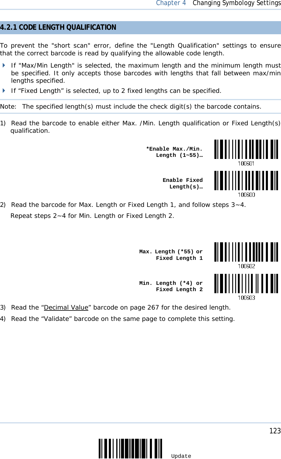     123 Update  Chapter 4  Changing Symbology Settings 4.2.1 CODE LENGTH QUALIFICATION To prevent the &quot;short scan&quot; error, define the &quot;Length Qualification&quot; settings to ensure that the correct barcode is read by qualifying the allowable code length.  If &quot;Max/Min Length&quot; is selected, the maximum length and the minimum length must be specified. It only accepts those barcodes with lengths that fall between max/min lengths specified.  If “Fixed Length” is selected, up to 2 fixed lengths can be specified. Note:   The specified length(s) must include the check digit(s) the barcode contains. 1) Read the barcode to enable either Max. /Min. Length qualification or Fixed Length(s) qualification.  *Enable Max./Min. Length (1~55)… Enable Fixed Length(s)…2) Read the barcode for Max. Length or Fixed Length 1, and follow steps 3~4. Repeat steps 2~4 for Min. Length or Fixed Length 2.    Max. Length (*55) or Fixed Length 1 Min. Length (*4) or Fixed Length 23) Read the “Decimal Value” barcode on page 267 for the desired length.  4) Read the “Validate” barcode on the same page to complete this setting. 