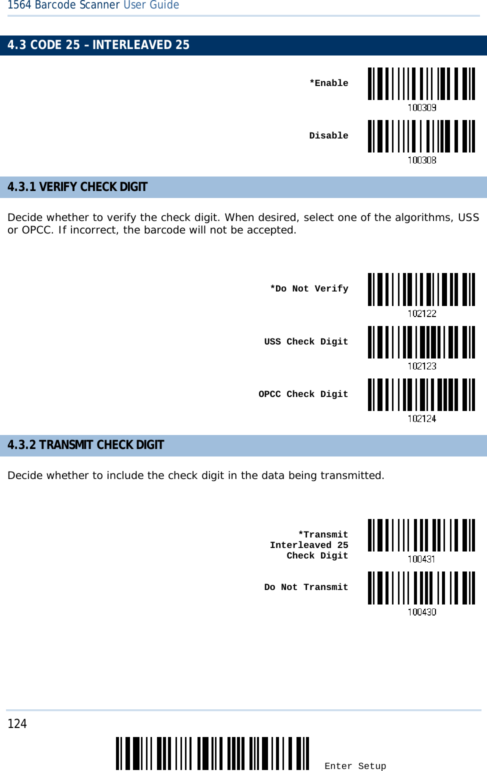 124 Enter Setup 1564 Barcode Scanner User Guide  4.3 CODE 25 – INTERLEAVED 25  *Enable Disable4.3.1 VERIFY CHECK DIGIT Decide whether to verify the check digit. When desired, select one of the algorithms, USS or OPCC. If incorrect, the barcode will not be accepted.   *Do Not Verify USS Check Digit OPCC Check Digit4.3.2 TRANSMIT CHECK DIGIT Decide whether to include the check digit in the data being transmitted.   *Transmit Interleaved 25  Check Digit Do Not Transmit     