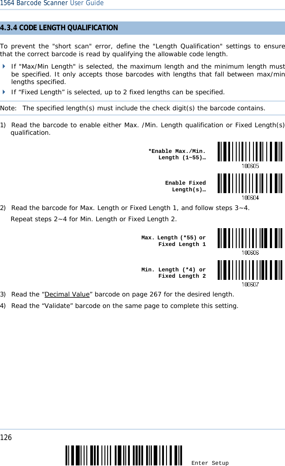 126 Enter Setup 1564 Barcode Scanner User Guide  4.3.4 CODE LENGTH QUALIFICATION To prevent the &quot;short scan&quot; error, define the &quot;Length Qualification&quot; settings to ensure that the correct barcode is read by qualifying the allowable code length.  If &quot;Max/Min Length&quot; is selected, the maximum length and the minimum length must be specified. It only accepts those barcodes with lengths that fall between max/min lengths specified.  If “Fixed Length” is selected, up to 2 fixed lengths can be specified. Note:   The specified length(s) must include the check digit(s) the barcode contains. 1) Read the barcode to enable either Max. /Min. Length qualification or Fixed Length(s) qualification.  *Enable Max./Min. Length (1~55)… Enable Fixed Length(s)…2) Read the barcode for Max. Length or Fixed Length 1, and follow steps 3~4. Repeat steps 2~4 for Min. Length or Fixed Length 2.  Max. Length (*55) or Fixed Length 1 Min. Length (*4) or Fixed Length 23) Read the “Decimal Value” barcode on page 267 for the desired length.  4) Read the “Validate” barcode on the same page to complete this setting.      