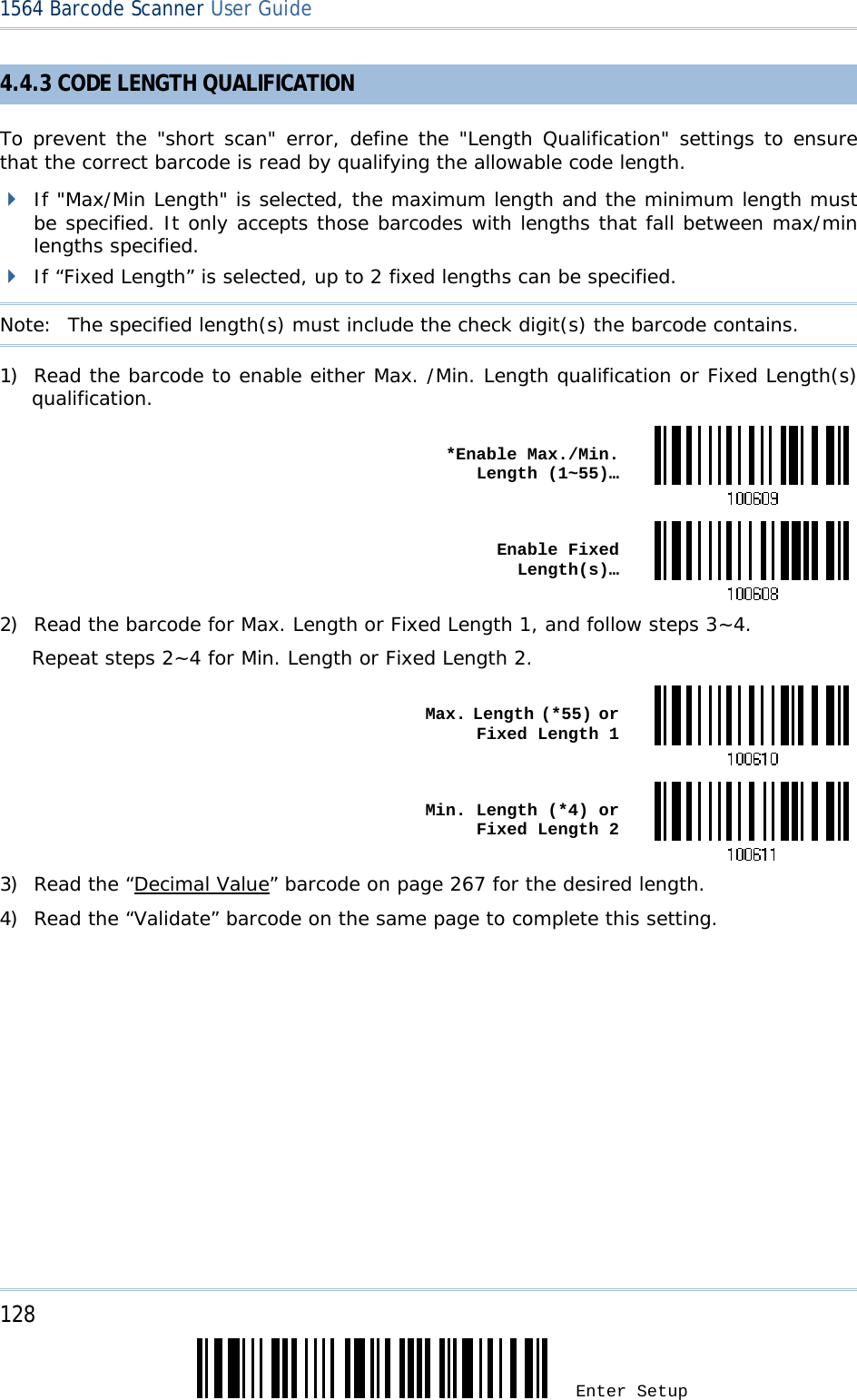 128 Enter Setup 1564 Barcode Scanner User Guide  4.4.3 CODE LENGTH QUALIFICATION To prevent the &quot;short scan&quot; error, define the &quot;Length Qualification&quot; settings to ensure that the correct barcode is read by qualifying the allowable code length.  If &quot;Max/Min Length&quot; is selected, the maximum length and the minimum length must be specified. It only accepts those barcodes with lengths that fall between max/min lengths specified.  If “Fixed Length” is selected, up to 2 fixed lengths can be specified. Note:   The specified length(s) must include the check digit(s) the barcode contains. 1) Read the barcode to enable either Max. /Min. Length qualification or Fixed Length(s) qualification.  *Enable Max./Min. Length (1~55)… Enable Fixed Length(s)…2) Read the barcode for Max. Length or Fixed Length 1, and follow steps 3~4. Repeat steps 2~4 for Min. Length or Fixed Length 2.  Max. Length (*55) or Fixed Length 1 Min. Length (*4) or Fixed Length 23) Read the “Decimal Value” barcode on page 267 for the desired length.  4) Read the “Validate” barcode on the same page to complete this setting. 