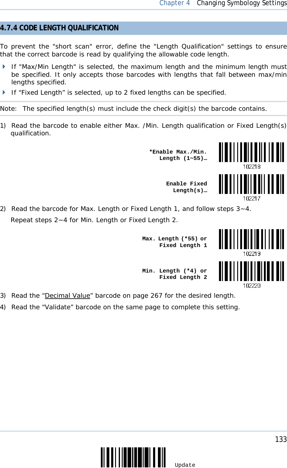     133 Update  Chapter 4  Changing Symbology Settings 4.7.4 CODE LENGTH QUALIFICATION To prevent the &quot;short scan&quot; error, define the &quot;Length Qualification&quot; settings to ensure that the correct barcode is read by qualifying the allowable code length.  If &quot;Max/Min Length&quot; is selected, the maximum length and the minimum length must be specified. It only accepts those barcodes with lengths that fall between max/min lengths specified.  If “Fixed Length” is selected, up to 2 fixed lengths can be specified. Note:   The specified length(s) must include the check digit(s) the barcode contains. 1) Read the barcode to enable either Max. /Min. Length qualification or Fixed Length(s) qualification.  *Enable Max./Min. Length (1~55)… Enable Fixed Length(s)…2) Read the barcode for Max. Length or Fixed Length 1, and follow steps 3~4. Repeat steps 2~4 for Min. Length or Fixed Length 2.  Max. Length (*55) or Fixed Length 1 Min. Length (*4) or Fixed Length 23) Read the “Decimal Value” barcode on page 267 for the desired length.  4) Read the “Validate” barcode on the same page to complete this setting.  