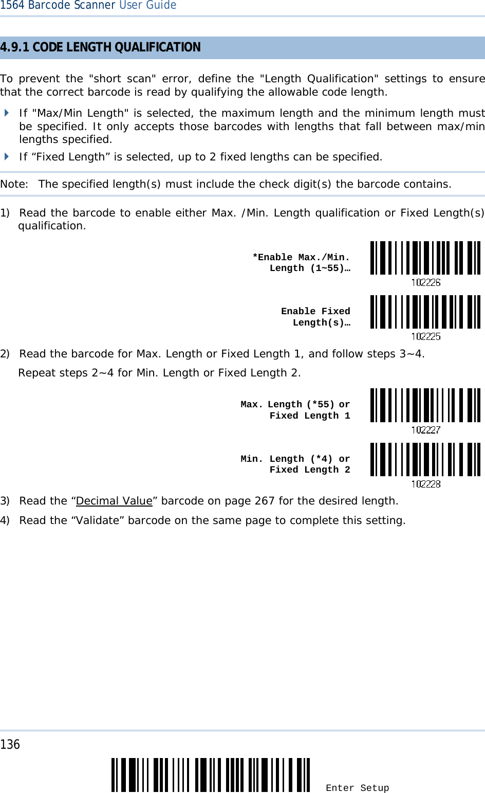 136 Enter Setup 1564 Barcode Scanner User Guide  4.9.1 CODE LENGTH QUALIFICATION To prevent the &quot;short scan&quot; error, define the &quot;Length Qualification&quot; settings to ensure that the correct barcode is read by qualifying the allowable code length.  If &quot;Max/Min Length&quot; is selected, the maximum length and the minimum length must be specified. It only accepts those barcodes with lengths that fall between max/min lengths specified.  If “Fixed Length” is selected, up to 2 fixed lengths can be specified. Note:   The specified length(s) must include the check digit(s) the barcode contains. 1) Read the barcode to enable either Max. /Min. Length qualification or Fixed Length(s) qualification.  *Enable Max./Min. Length (1~55)… Enable Fixed Length(s)…2) Read the barcode for Max. Length or Fixed Length 1, and follow steps 3~4. Repeat steps 2~4 for Min. Length or Fixed Length 2.  Max. Length (*55) or Fixed Length 1 Min. Length (*4) or Fixed Length 23) Read the “Decimal Value” barcode on page 267 for the desired length.  4) Read the “Validate” barcode on the same page to complete this setting. 