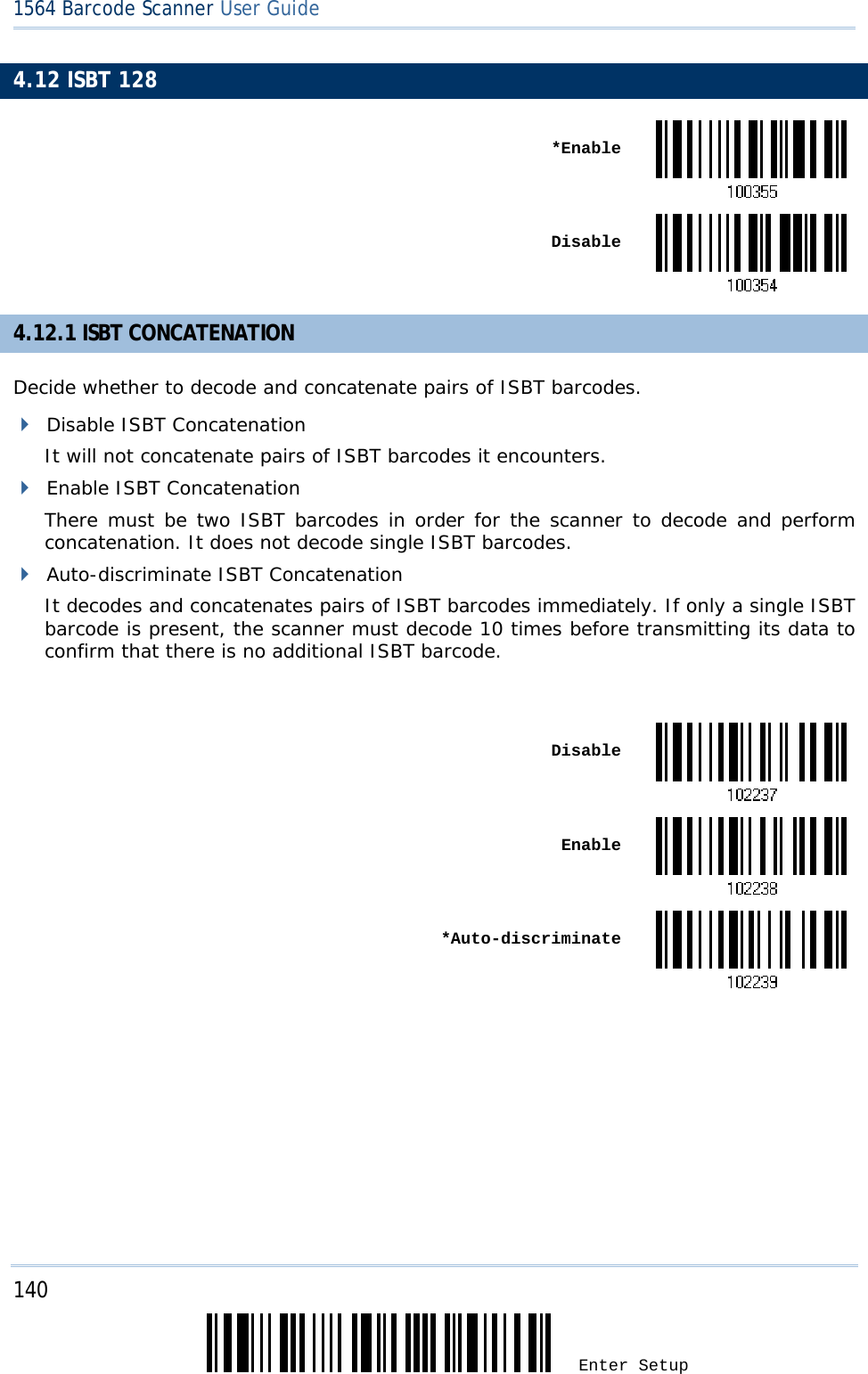 140 Enter Setup 1564 Barcode Scanner User Guide  4.12 ISBT 128  *Enable Disable4.12.1 ISBT CONCATENATION Decide whether to decode and concatenate pairs of ISBT barcodes.  Disable ISBT Concatenation It will not concatenate pairs of ISBT barcodes it encounters.  Enable ISBT Concatenation There must be two ISBT barcodes in order for the scanner to decode and perform concatenation. It does not decode single ISBT barcodes.  Auto-discriminate ISBT Concatenation It decodes and concatenates pairs of ISBT barcodes immediately. If only a single ISBT barcode is present, the scanner must decode 10 times before transmitting its data to confirm that there is no additional ISBT barcode.   Disable Enable *Auto-discriminate       