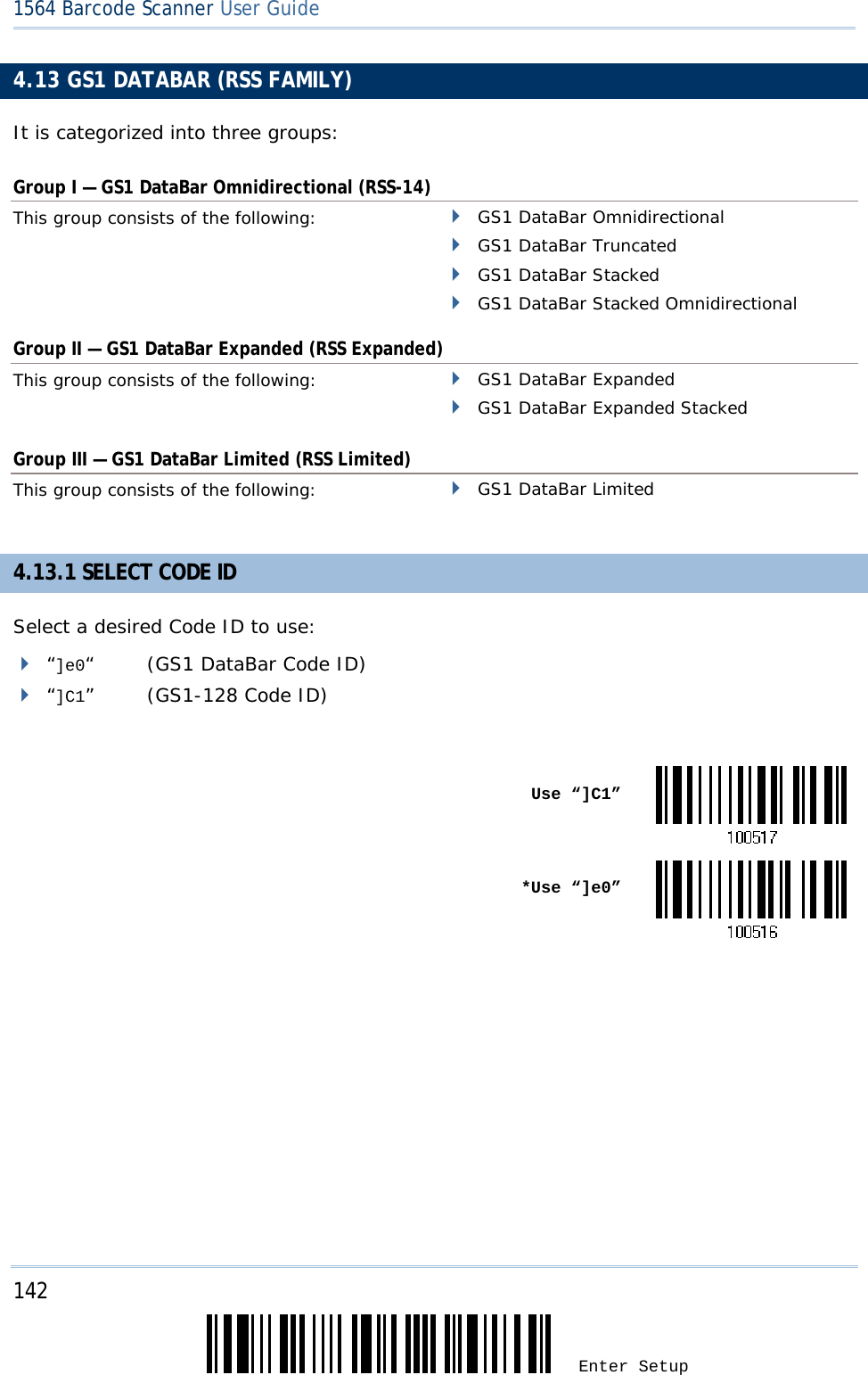 142 Enter Setup 1564 Barcode Scanner User Guide  4.13 GS1 DATABAR (RSS FAMILY) It is categorized into three groups: Group I — GS1 DataBar Omnidirectional (RSS-14) This group consists of the following:    GS1 DataBar Omnidirectional  GS1 DataBar Truncated   GS1 DataBar Stacked  GS1 DataBar Stacked Omnidirectional Group II — GS1 DataBar Expanded (RSS Expanded) This group consists of the following:    GS1 DataBar Expanded  GS1 DataBar Expanded Stacked Group III — GS1 DataBar Limited (RSS Limited) This group consists of the following:    GS1 DataBar Limited 4.13.1 SELECT CODE ID Select a desired Code ID to use:  “]e0“  (GS1 DataBar Code ID)  “]C1” (GS1-128 Code ID)   Use “]C1” *Use “]e0”      