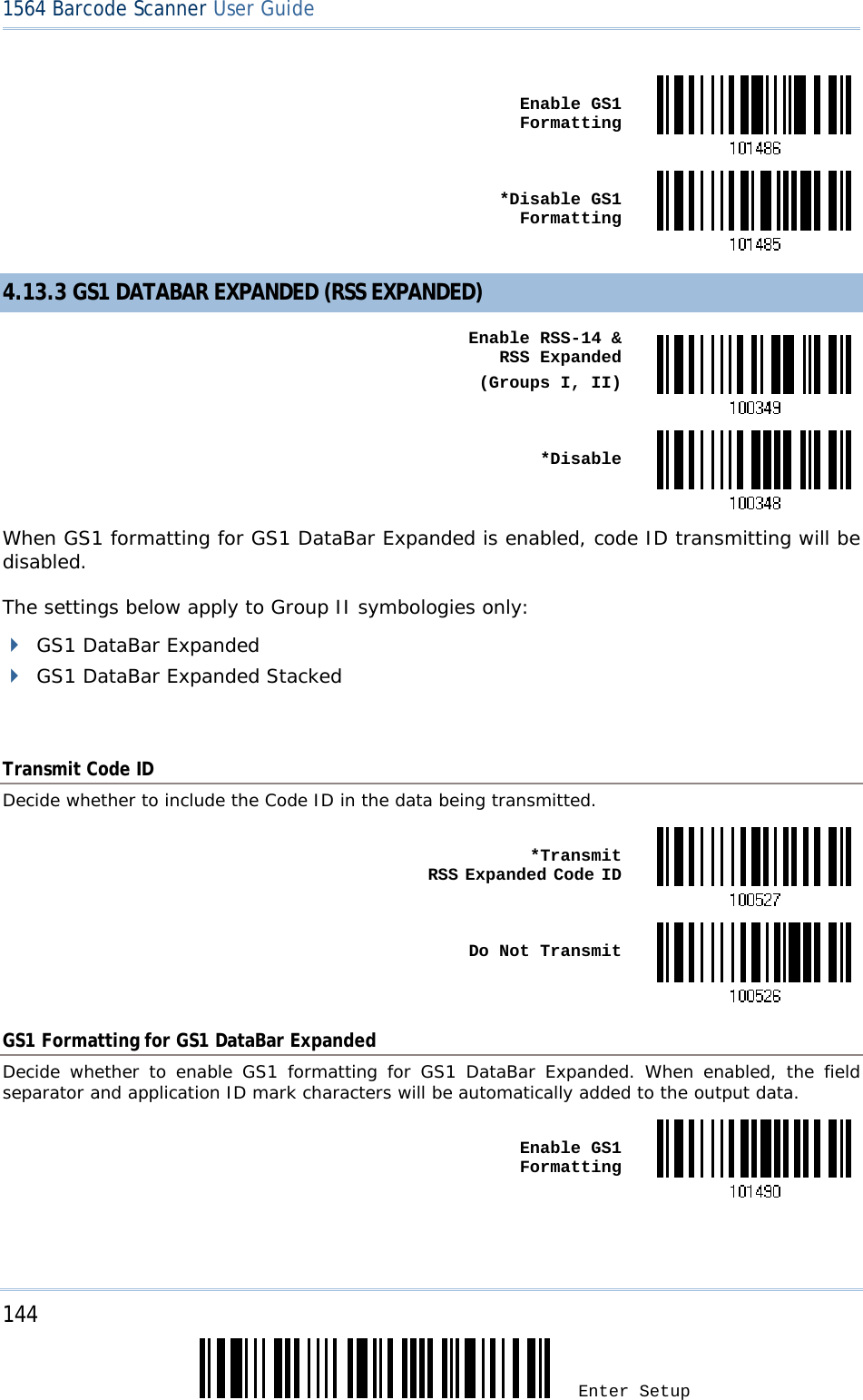 144 Enter Setup 1564 Barcode Scanner User Guide   Enable GS1 Formatting *Disable GS1 Formatting4.13.3 GS1 DATABAR EXPANDED (RSS EXPANDED)  Enable RSS-14 &amp;  RSS Expanded(Groups I, II) *DisableWhen GS1 formatting for GS1 DataBar Expanded is enabled, code ID transmitting will be disabled. The settings below apply to Group II symbologies only:  GS1 DataBar Expanded  GS1 DataBar Expanded Stacked  Transmit Code ID Decide whether to include the Code ID in the data being transmitted.  *Transmit  RSS Expanded Code ID Do Not TransmitGS1 Formatting for GS1 DataBar Expanded Decide whether to enable GS1 formatting for GS1 DataBar Expanded. When enabled, the field separator and application ID mark characters will be automatically added to the output data.  Enable GS1 Formatting