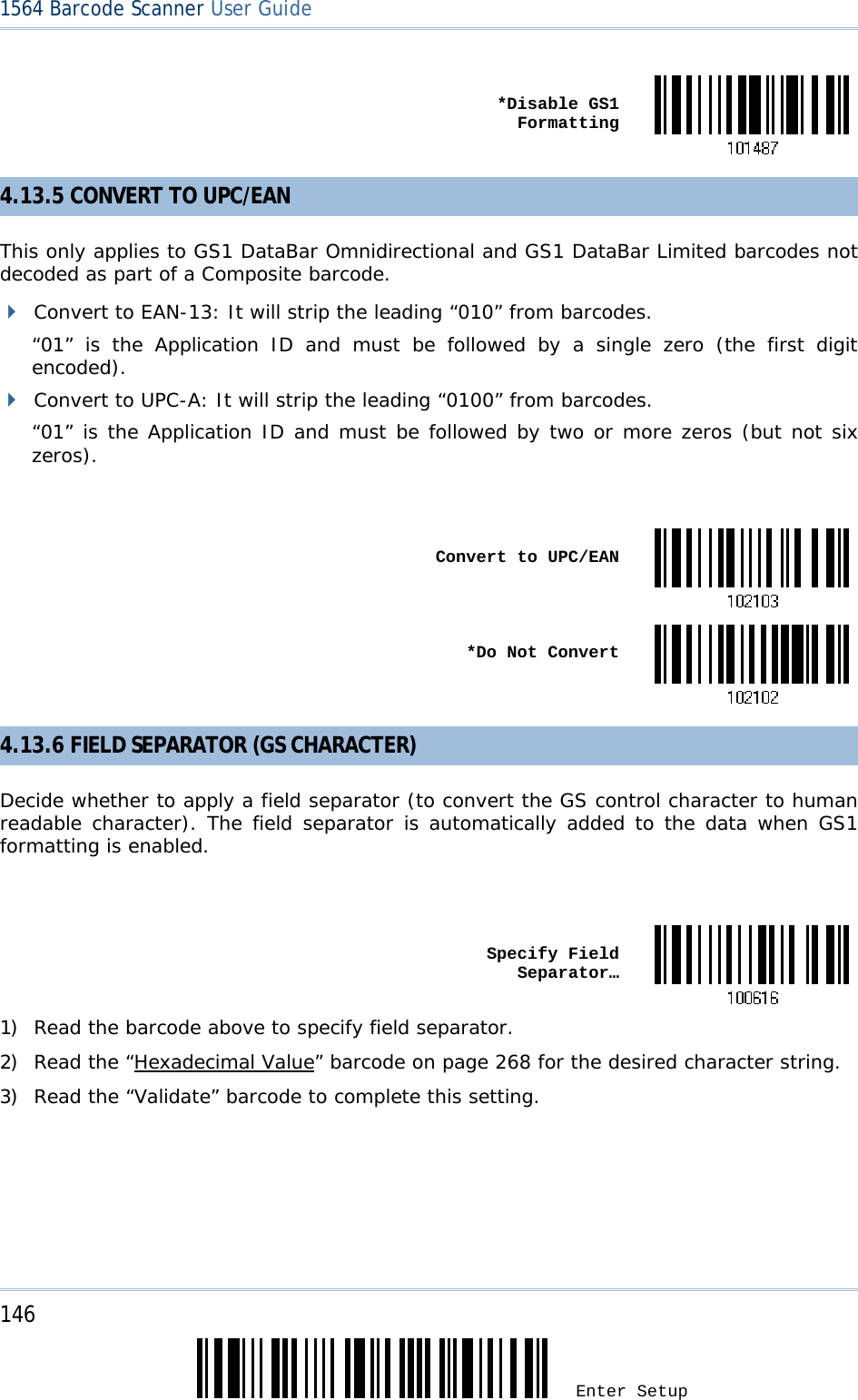 146 Enter Setup 1564 Barcode Scanner User Guide   *Disable GS1 Formatting4.13.5 CONVERT TO UPC/EAN This only applies to GS1 DataBar Omnidirectional and GS1 DataBar Limited barcodes not decoded as part of a Composite barcode.  Convert to EAN-13: It will strip the leading “010” from barcodes.  “01” is the Application ID and must be followed by a single zero (the first digit encoded).  Convert to UPC-A: It will strip the leading “0100” from barcodes.  “01” is the Application ID and must be followed by two or more zeros (but not six zeros).   Convert to UPC/EAN *Do Not Convert4.13.6 FIELD SEPARATOR (GS CHARACTER) Decide whether to apply a field separator (to convert the GS control character to human readable character). The field separator is automatically added to the data when GS1 formatting is enabled.   Specify Field Separator…1) Read the barcode above to specify field separator. 2) Read the “Hexadecimal Value” barcode on page 268 for the desired character string.  3) Read the “Validate” barcode to complete this setting. 