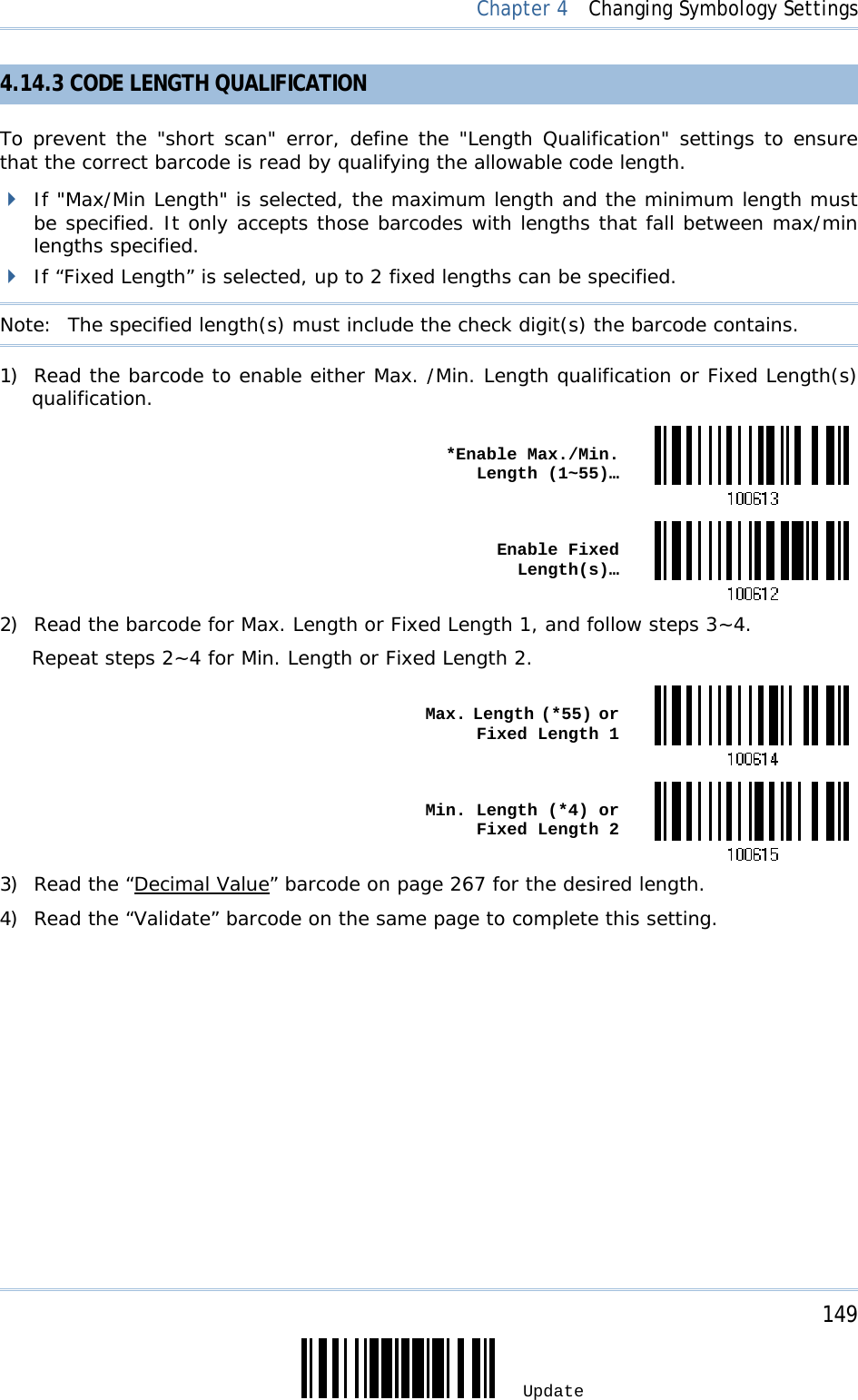     149 Update  Chapter 4  Changing Symbology Settings 4.14.3 CODE LENGTH QUALIFICATION To prevent the &quot;short scan&quot; error, define the &quot;Length Qualification&quot; settings to ensure that the correct barcode is read by qualifying the allowable code length.   If &quot;Max/Min Length&quot; is selected, the maximum length and the minimum length must be specified. It only accepts those barcodes with lengths that fall between max/min lengths specified.  If “Fixed Length” is selected, up to 2 fixed lengths can be specified. Note:   The specified length(s) must include the check digit(s) the barcode contains. 1) Read the barcode to enable either Max. /Min. Length qualification or Fixed Length(s) qualification.  *Enable Max./Min. Length (1~55)… Enable Fixed Length(s)…2) Read the barcode for Max. Length or Fixed Length 1, and follow steps 3~4. Repeat steps 2~4 for Min. Length or Fixed Length 2.  Max. Length (*55) or Fixed Length 1 Min. Length (*4) or Fixed Length 23) Read the “Decimal Value” barcode on page 267 for the desired length.  4) Read the “Validate” barcode on the same page to complete this setting. 