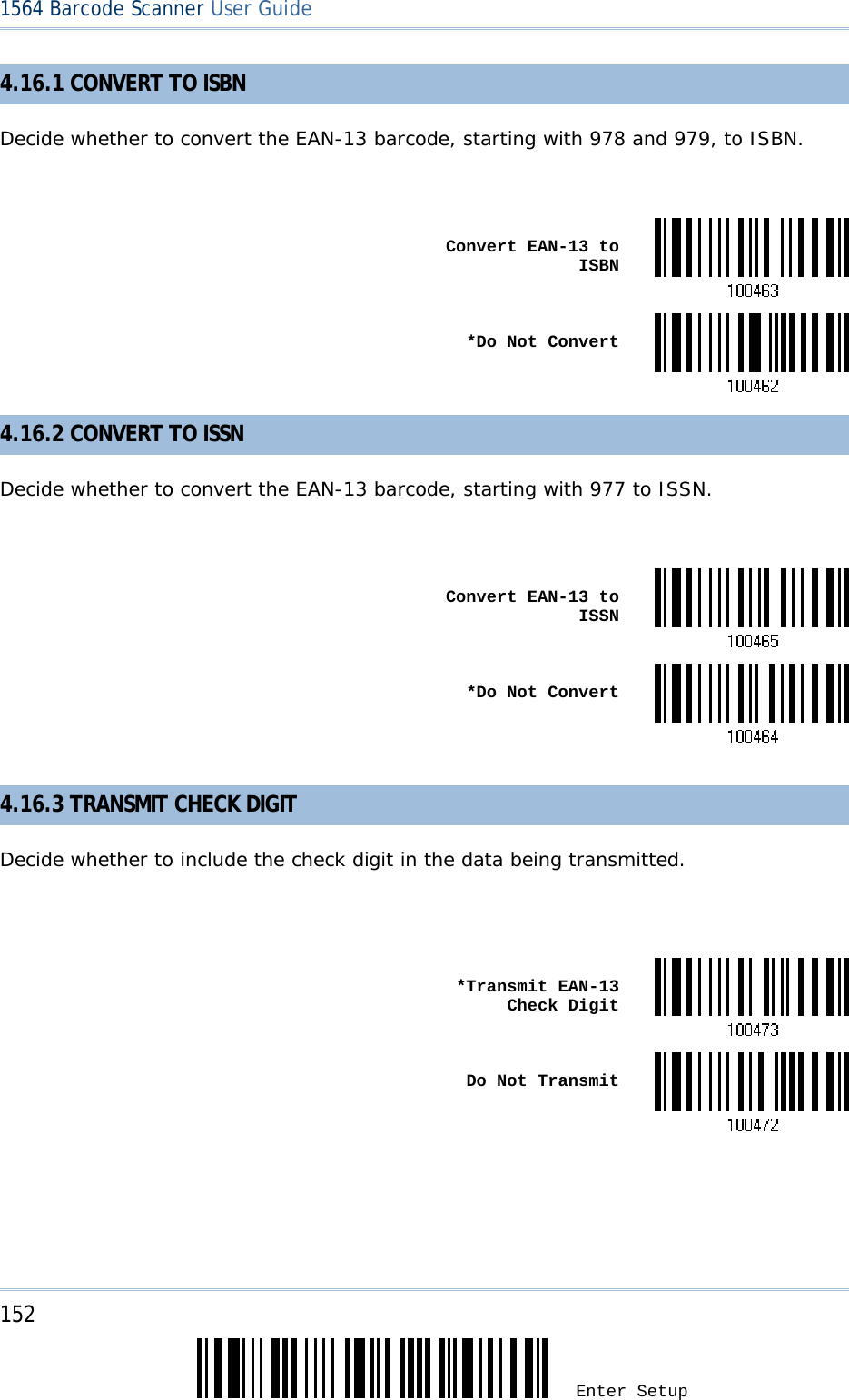 152 Enter Setup 1564 Barcode Scanner User Guide  4.16.1 CONVERT TO ISBN Decide whether to convert the EAN-13 barcode, starting with 978 and 979, to ISBN.   Convert EAN-13 to ISBN *Do Not Convert4.16.2 CONVERT TO ISSN Decide whether to convert the EAN-13 barcode, starting with 977 to ISSN.   Convert EAN-13 to ISSN *Do Not Convert 4.16.3 TRANSMIT CHECK DIGIT Decide whether to include the check digit in the data being transmitted.    *Transmit EAN-13 Check Digit Do Not Transmit     