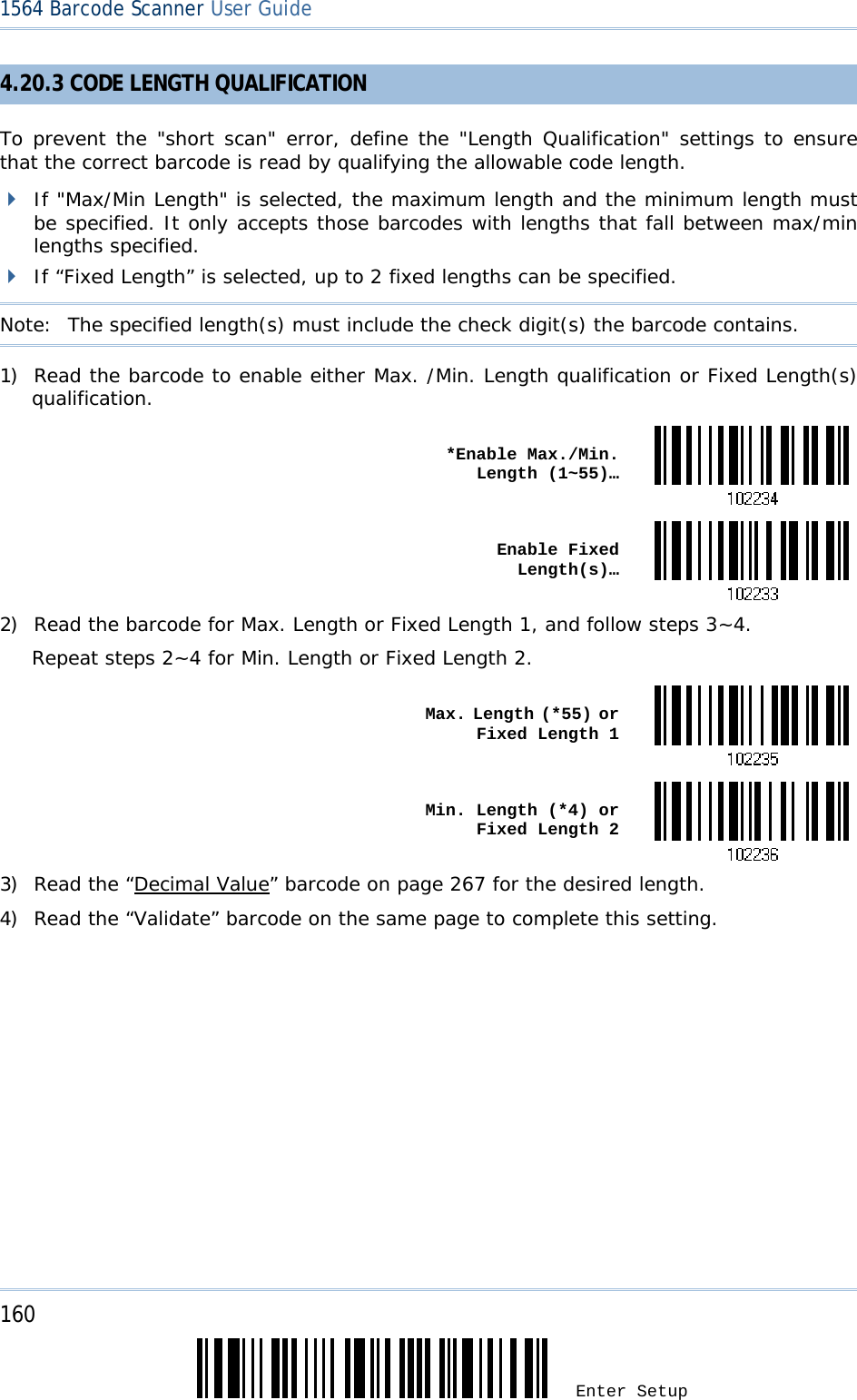 160 Enter Setup 1564 Barcode Scanner User Guide  4.20.3 CODE LENGTH QUALIFICATION To prevent the &quot;short scan&quot; error, define the &quot;Length Qualification&quot; settings to ensure that the correct barcode is read by qualifying the allowable code length.   If &quot;Max/Min Length&quot; is selected, the maximum length and the minimum length must be specified. It only accepts those barcodes with lengths that fall between max/min lengths specified.  If “Fixed Length” is selected, up to 2 fixed lengths can be specified. Note:   The specified length(s) must include the check digit(s) the barcode contains. 1) Read the barcode to enable either Max. /Min. Length qualification or Fixed Length(s) qualification.  *Enable Max./Min. Length (1~55)… Enable Fixed Length(s)…2) Read the barcode for Max. Length or Fixed Length 1, and follow steps 3~4. Repeat steps 2~4 for Min. Length or Fixed Length 2.  Max. Length (*55) or Fixed Length 1 Min. Length (*4) or Fixed Length 23) Read the “Decimal Value” barcode on page 267 for the desired length.  4) Read the “Validate” barcode on the same page to complete this setting. 