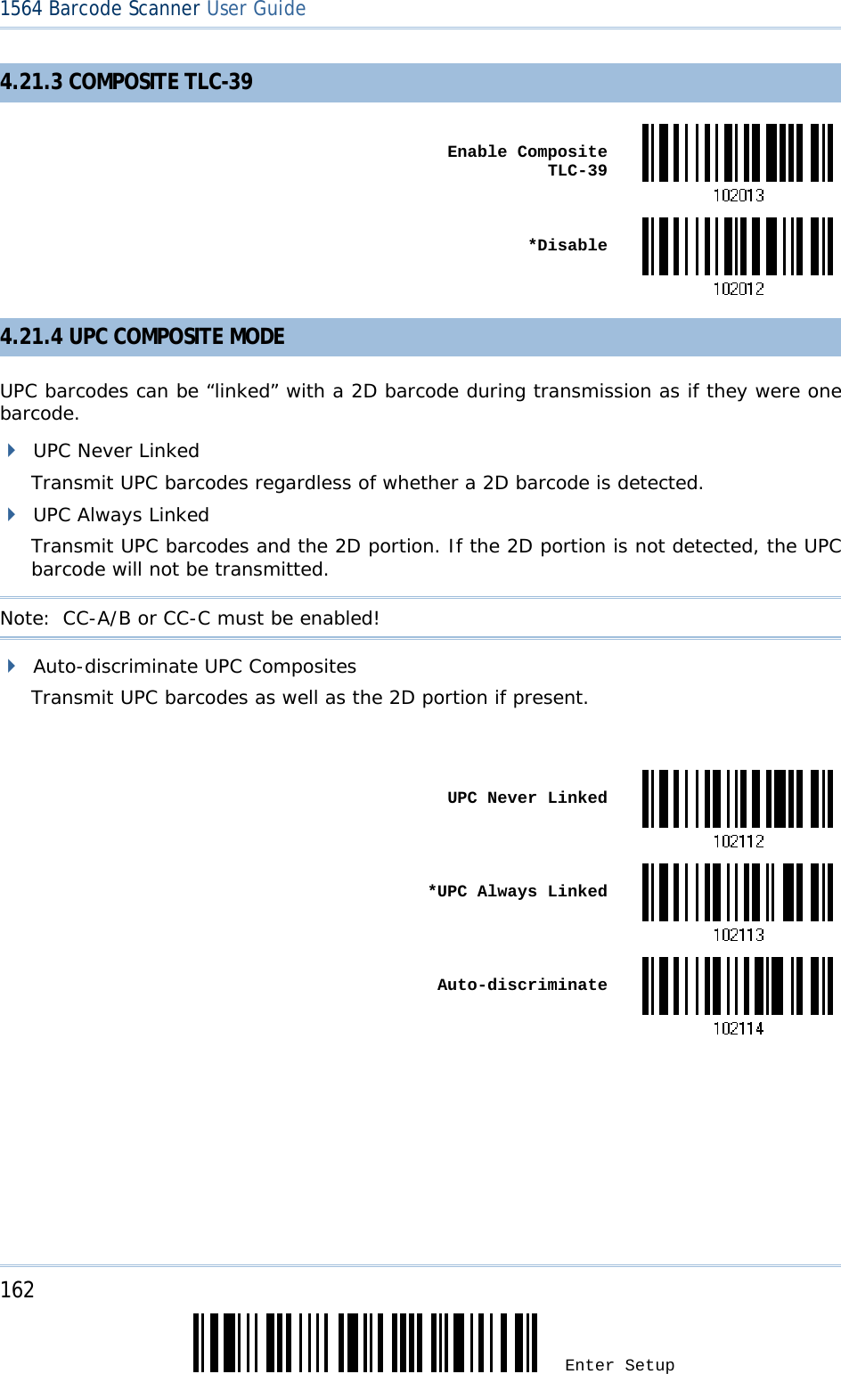 162 Enter Setup 1564 Barcode Scanner User Guide  4.21.3 COMPOSITE TLC-39  Enable Composite TLC-39 *Disable4.21.4 UPC COMPOSITE MODE UPC barcodes can be “linked” with a 2D barcode during transmission as if they were one barcode.  UPC Never Linked Transmit UPC barcodes regardless of whether a 2D barcode is detected.  UPC Always Linked Transmit UPC barcodes and the 2D portion. If the 2D portion is not detected, the UPC barcode will not be transmitted. Note:  CC-A/B or CC-C must be enabled!  Auto-discriminate UPC Composites Transmit UPC barcodes as well as the 2D portion if present.   UPC Never Linked *UPC Always Linked Auto-discriminate