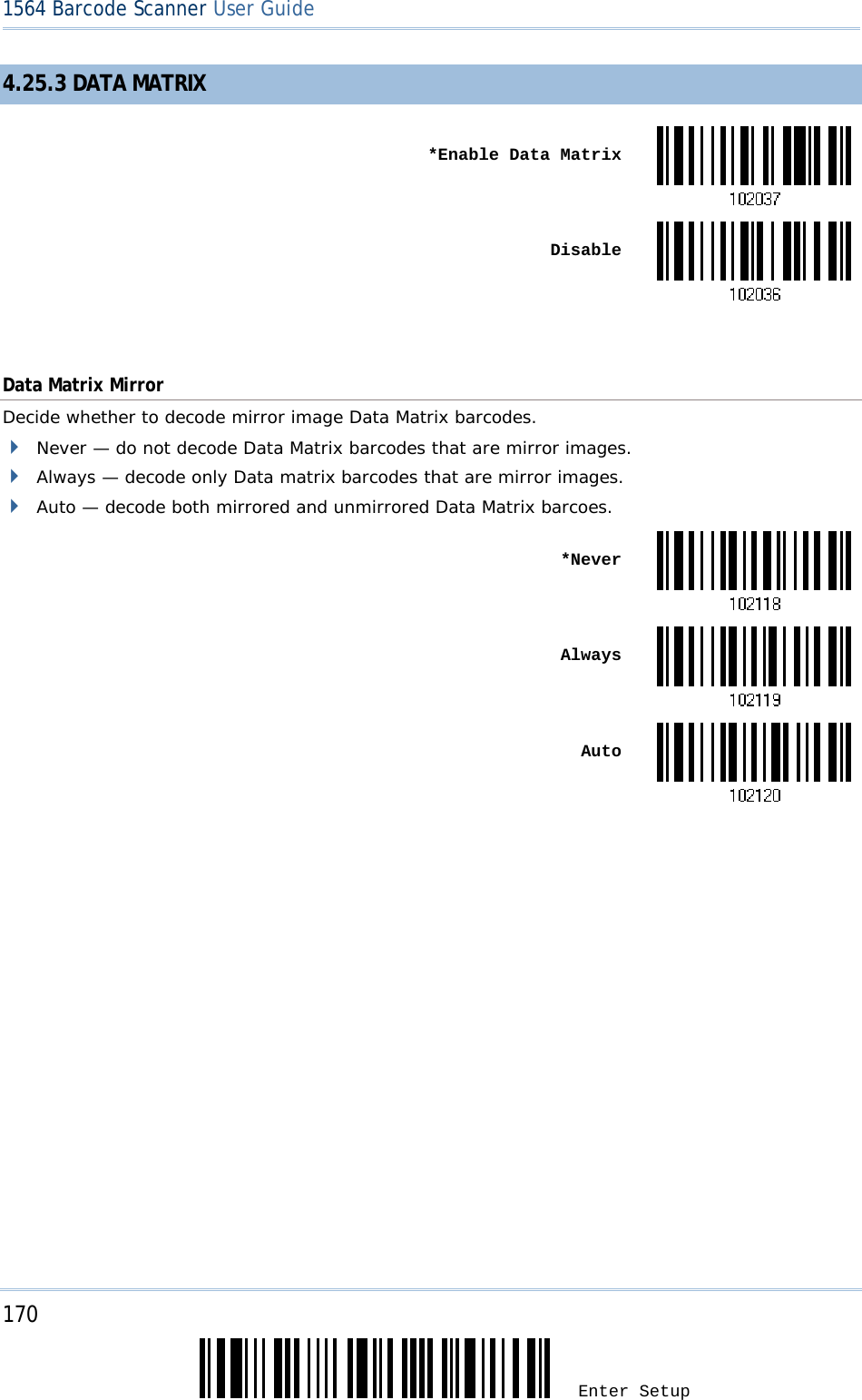 170 Enter Setup 1564 Barcode Scanner User Guide  4.25.3 DATA MATRIX  *Enable Data Matrix Disable Data Matrix Mirror Decide whether to decode mirror image Data Matrix barcodes.  Never — do not decode Data Matrix barcodes that are mirror images.  Always — decode only Data matrix barcodes that are mirror images.  Auto — decode both mirrored and unmirrored Data Matrix barcoes.  *Never Always Auto