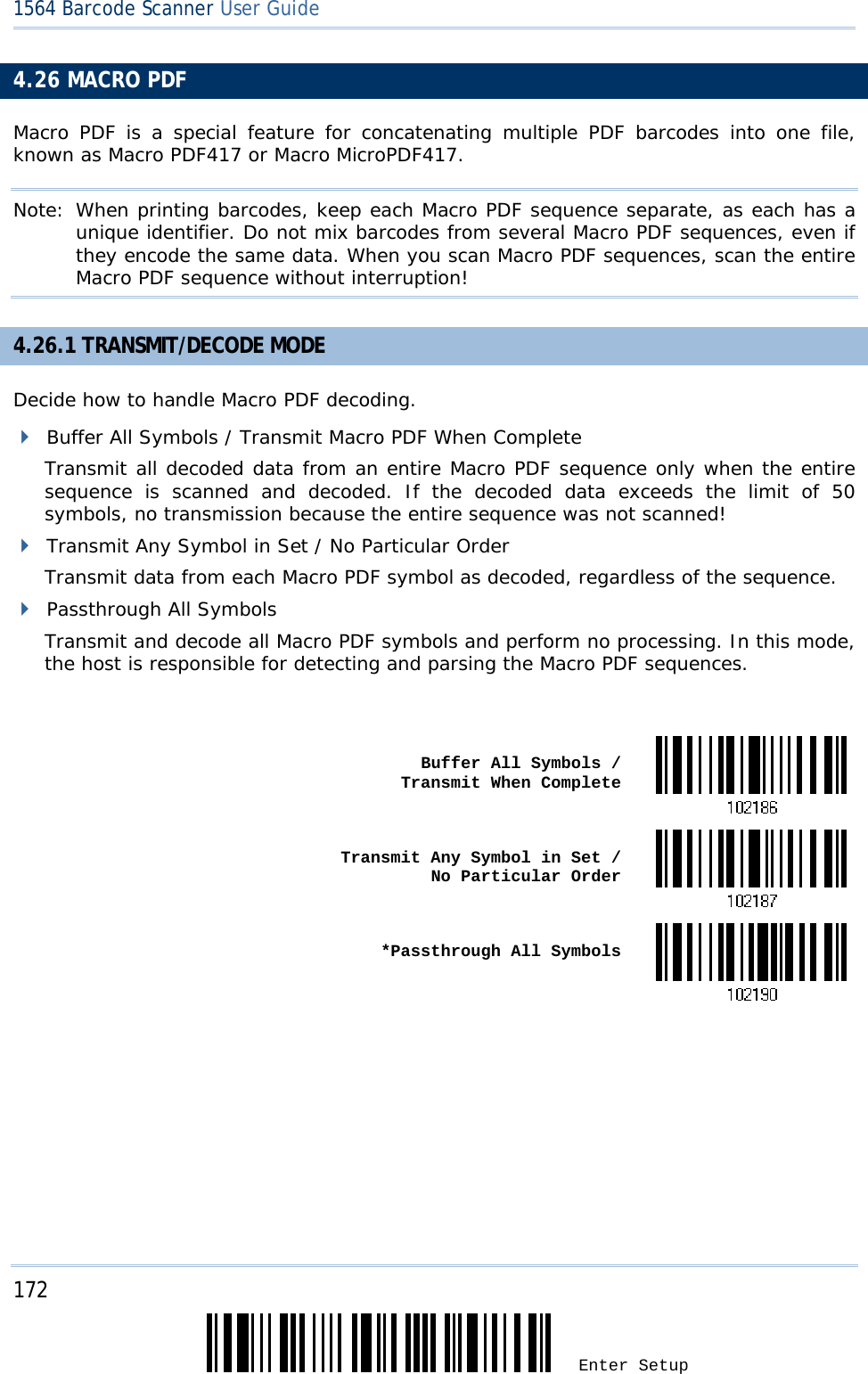 172 Enter Setup 1564 Barcode Scanner User Guide  4.26 MACRO PDF Macro PDF is a special feature for concatenating multiple PDF barcodes into one file, known as Macro PDF417 or Macro MicroPDF417. Note: When printing barcodes, keep each Macro PDF sequence separate, as each has a unique identifier. Do not mix barcodes from several Macro PDF sequences, even if they encode the same data. When you scan Macro PDF sequences, scan the entire Macro PDF sequence without interruption! 4.26.1 TRANSMIT/DECODE MODE Decide how to handle Macro PDF decoding.  Buffer All Symbols / Transmit Macro PDF When Complete Transmit all decoded data from an entire Macro PDF sequence only when the entire sequence is scanned and decoded. If the decoded data exceeds the limit of 50 symbols, no transmission because the entire sequence was not scanned!  Transmit Any Symbol in Set / No Particular Order Transmit data from each Macro PDF symbol as decoded, regardless of the sequence.  Passthrough All Symbols Transmit and decode all Macro PDF symbols and perform no processing. In this mode, the host is responsible for detecting and parsing the Macro PDF sequences.   Buffer All Symbols /  Transmit When Complete Transmit Any Symbol in Set /  No Particular Order *Passthrough All Symbols     