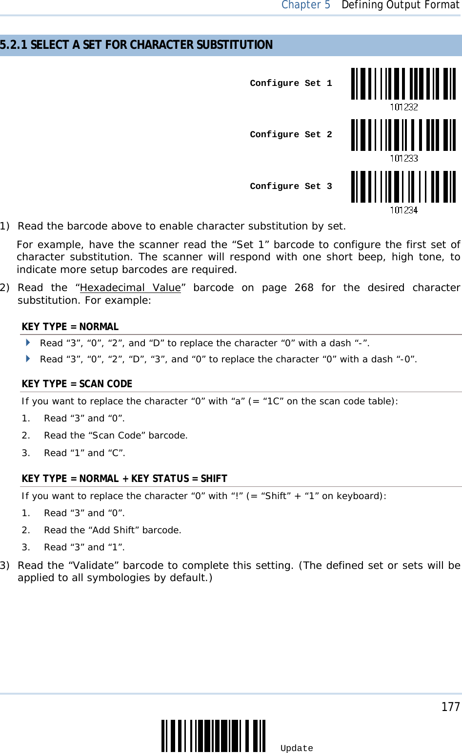     177 Update  Chapter 5  Defining Output Format 5.2.1 SELECT A SET FOR CHARACTER SUBSTITUTION  Configure Set 1 Configure Set 2 Configure Set 31) Read the barcode above to enable character substitution by set.  For example, have the scanner read the “Set 1” barcode to configure the first set of character substitution. The scanner will respond with one short beep, high tone, to indicate more setup barcodes are required. 2) Read the “Hexadecimal Value” barcode on page 268 for the desired character substitution. For example: KEY TYPE = NORMAL  Read “3”, “0”, “2”, and “D” to replace the character “0” with a dash “-”.  Read “3”, “0”, “2”, “D”, “3”, and “0” to replace the character “0” with a dash “-0”. KEY TYPE = SCAN CODE If you want to replace the character “0” with “a” (= “1C” on the scan code table): 1.  Read “3” and “0”. 2.  Read the “Scan Code” barcode. 3.  Read “1” and “C”. KEY TYPE = NORMAL + KEY STATUS = SHIFT If you want to replace the character “0” with “!” (= “Shift” + “1” on keyboard): 1.  Read “3” and “0”. 2.  Read the “Add Shift” barcode. 3.  Read “3” and “1”. 3) Read the “Validate” barcode to complete this setting. (The defined set or sets will be applied to all symbologies by default.) 