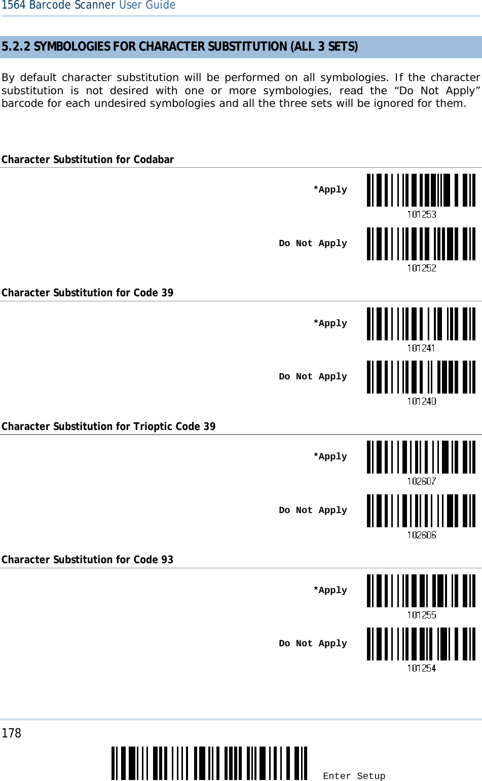 178 Enter Setup 1564 Barcode Scanner User Guide  5.2.2 SYMBOLOGIES FOR CHARACTER SUBSTITUTION (ALL 3 SETS) By default character substitution will be performed on all symbologies. If the character substitution is not desired with one or more symbologies, read the “Do Not Apply” barcode for each undesired symbologies and all the three sets will be ignored for them.  Character Substitution for Codabar  *Apply Do Not ApplyCharacter Substitution for Code 39  *Apply Do Not ApplyCharacter Substitution for Trioptic Code 39  *Apply Do Not ApplyCharacter Substitution for Code 93  *Apply Do Not Apply  