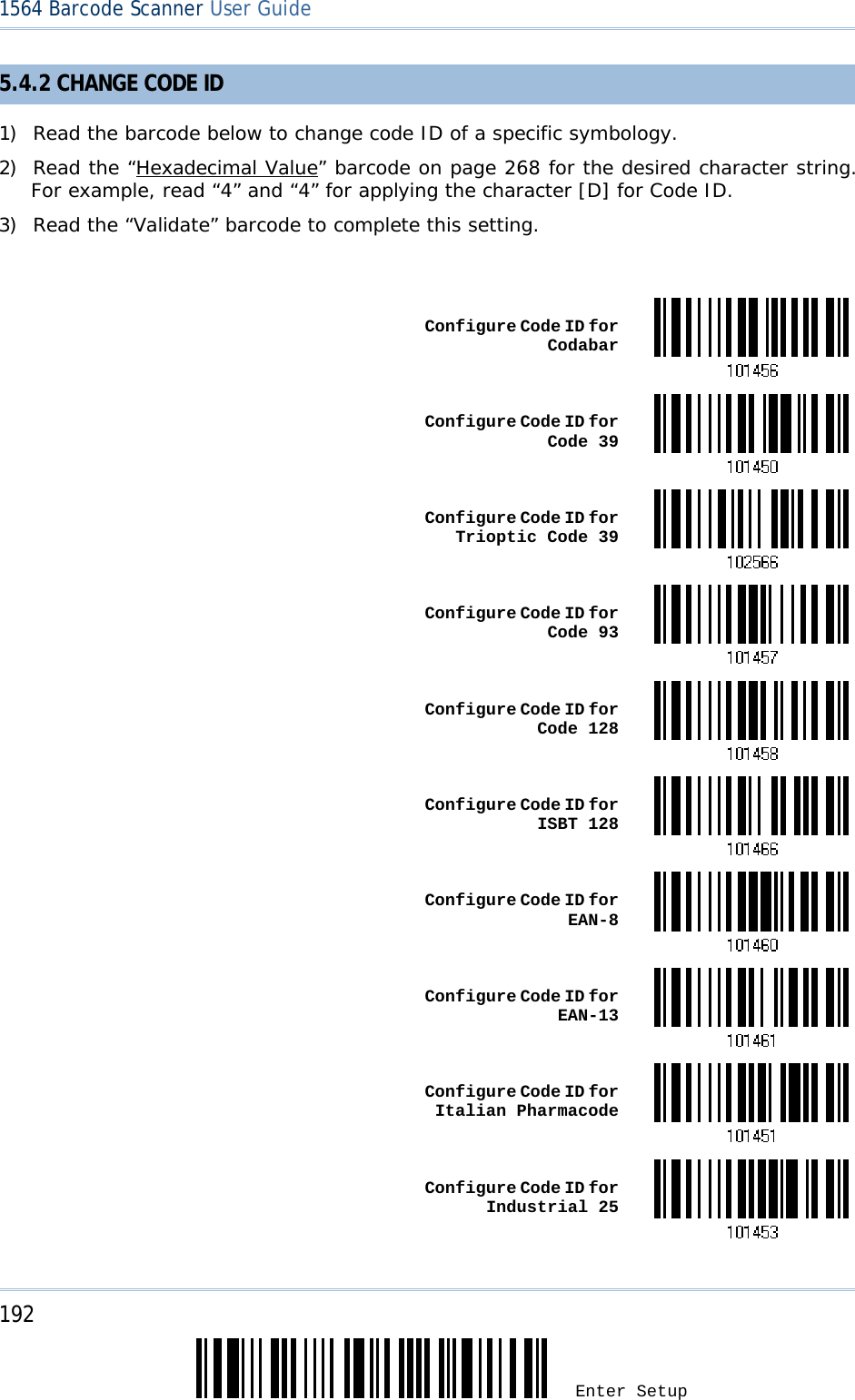 192 Enter Setup 1564 Barcode Scanner User Guide  5.4.2 CHANGE CODE ID 1) Read the barcode below to change code ID of a specific symbology. 2) Read the “Hexadecimal Value” barcode on page 268 for the desired character string. For example, read “4” and “4” for applying the character [D] for Code ID. 3) Read the “Validate” barcode to complete this setting.   Configure Code ID for Codabar Configure Code ID for Code 39 Configure Code ID for Trioptic Code 39 Configure Code ID for Code 93 Configure Code ID for Code 128 Configure Code ID for ISBT 128 Configure Code ID for EAN-8 Configure Code ID for EAN-13 Configure Code ID for Italian Pharmacode Configure Code ID for Industrial 25 
